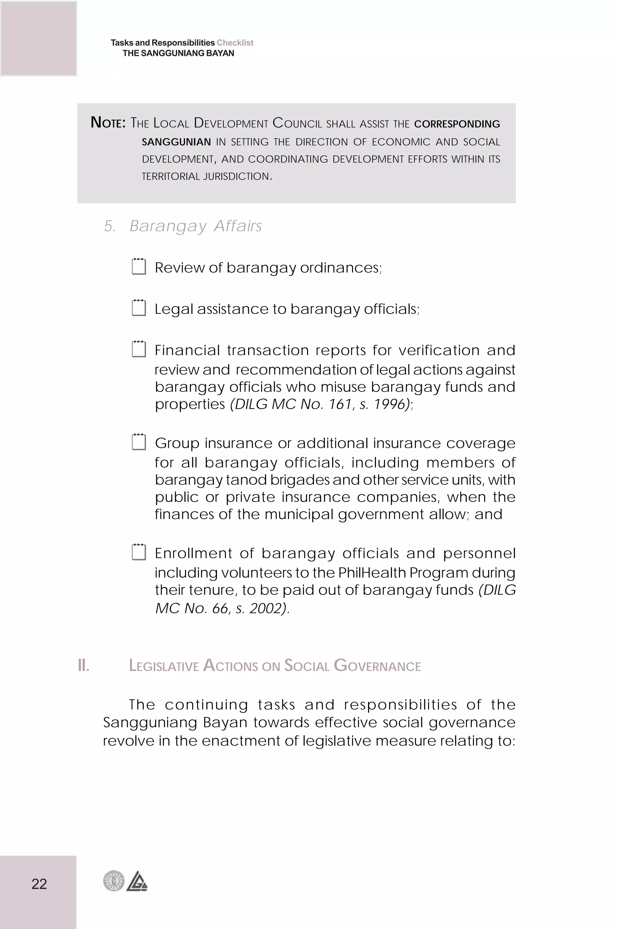 22
Tasks and Responsibilities Checklist
THE SANGGUNIANG BAYAN
5. Barangay Affairs
 Review of barangay ordinances;
 Legal assistance to barangay officials;
 Financial transaction reports for verification and
review and recommendation of legal actions against
barangay officials who misuse barangay funds and
properties (DILG MC No. 161, s. 1996);
 Group insurance or additional insurance coverage
for all barangay officials, including members of
barangay tanod brigades and other service units, with
public or private insurance companies, when the
finances of the municipal government allow; and
 Enrollment of barangay officials and personnel
including volunteers to the PhilHealth Program during
their tenure, to be paid out of barangay funds (DILG
MC No. 66, s. 2002).
II. LEGISLATIVE ACTIONS ON SOCIAL GOVERNANCE
The continuing tasks and responsibilities of the
Sangguniang Bayan towards effective social governance
revolve in the enactment of legislative measure relating to:
NOTE: THE LOCAL DEVELOPMENT COUNCIL SHALL ASSIST THE CORRESPONDING
SANGGUNIAN IN SETTING THE DIRECTION OF ECONOMIC AND SOCIAL
DEVELOPMENT, AND COORDINATING DEVELOPMENT EFFORTS WITHIN ITS
TERRITORIAL JURISDICTION.
 
