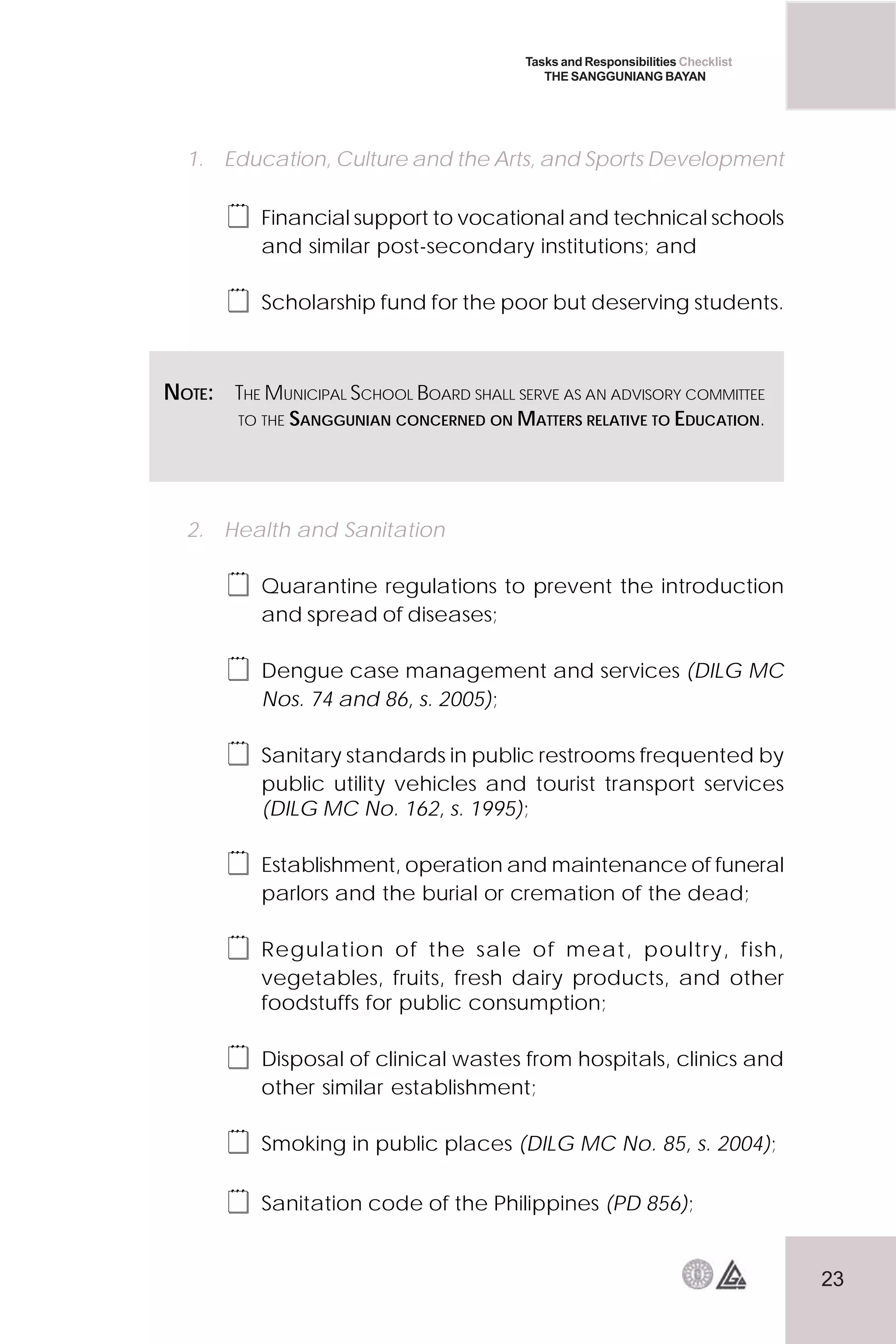 23
Tasks and Responsibilities Checklist
THE SANGGUNIANG BAYAN
1. Education, Culture and the Arts, and Sports Development
 Financial support to vocational and technical schools
and similar post-secondary institutions; and
 Scholarship fund for the poor but deserving students.
2. Health and Sanitation
 Quarantine regulations to prevent the introduction
and spread of diseases;
 Dengue case management and services (DILG MC
Nos. 74 and 86, s. 2005);
 Sanitary standards in public restrooms frequented by
public utility vehicles and tourist transport services
(DILG MC No. 162, s. 1995);
 Establishment, operation and maintenance of funeral
parlors and the burial or cremation of the dead;
 Regulation of the sale of meat, poultry, fish,
vegetables, fruits, fresh dairy products, and other
foodstuffs for public consumption;
 Disposal of clinical wastes from hospitals, clinics and
other similar establishment;
 Smoking in public places (DILG MC No. 85, s. 2004);
 Sanitation code of the Philippines (PD 856);
NOTE: THE MUNICIPAL SCHOOL BOARD SHALL SERVE AS AN ADVISORY COMMITTEE
TO THE SANGGUNIAN CONCERNED ON MATTERS RELATIVE TO EDUCATION.
 