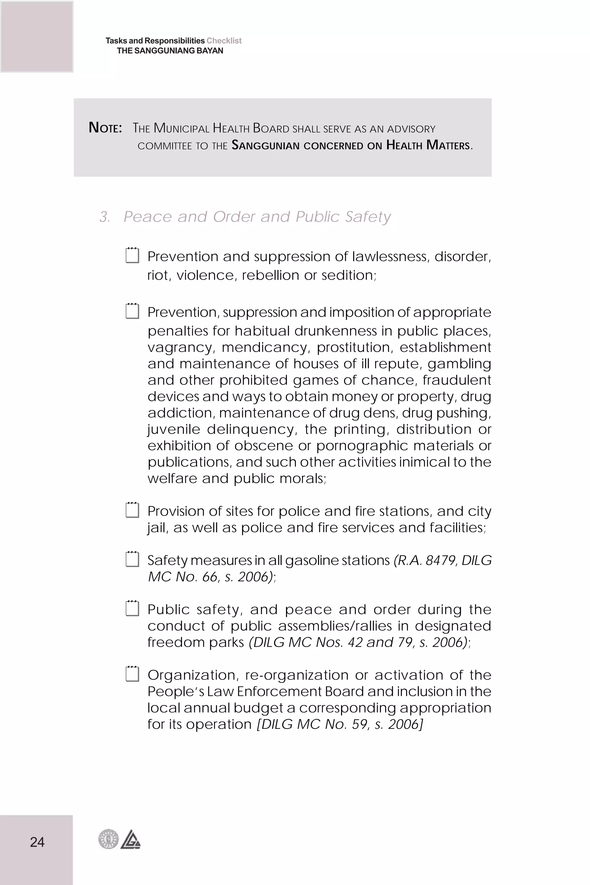 24
Tasks and Responsibilities Checklist
THE SANGGUNIANG BAYAN
 Food safety (DILG MC No.194, s. 1999);
 Use of government ambulance(s) (DILG MC No. 114,
s. 2000); and
3. Peace and Order and Public Safety
 Prevention and suppression of lawlessness, disorder,
riot, violence, rebellion or sedition;
 Prevention, suppression and imposition of appropriate
penalties for habitual drunkenness in public places,
vagrancy, mendicancy, prostitution, establishment
and maintenance of houses of ill repute, gambling
and other prohibited games of chance, fraudulent
devices and ways to obtain money or property, drug
addiction, maintenance of drug dens, drug pushing,
juvenile delinquency, the printing, distribution or
exhibition of obscene or pornographic materials or
publications, and such other activities inimical to the
welfare and public morals;
 Provision of sites for police and fire stations, and city
jail, as well as police and fire services and facilities;
 Safety measures in all gasoline stations (R.A. 8479, DILG
MC No. 66, s. 2006);
 Public safety, and peace and order during the
conduct of public assemblies/rallies in designated
freedom parks (DILG MC Nos. 42 and 79, s. 2006);
 Organization, re-organization or activation of the
People’s Law Enforcement Board and inclusion in the
local annual budget a corresponding appropriation
for its operation [DILG MC No. 59, s. 2006]
NOTE: THE MUNICIPAL HEALTH BOARD SHALL SERVE AS AN ADVISORY
COMMITTEE TO THE SANGGUNIAN CONCERNED ON HEALTH MATTERS.
 