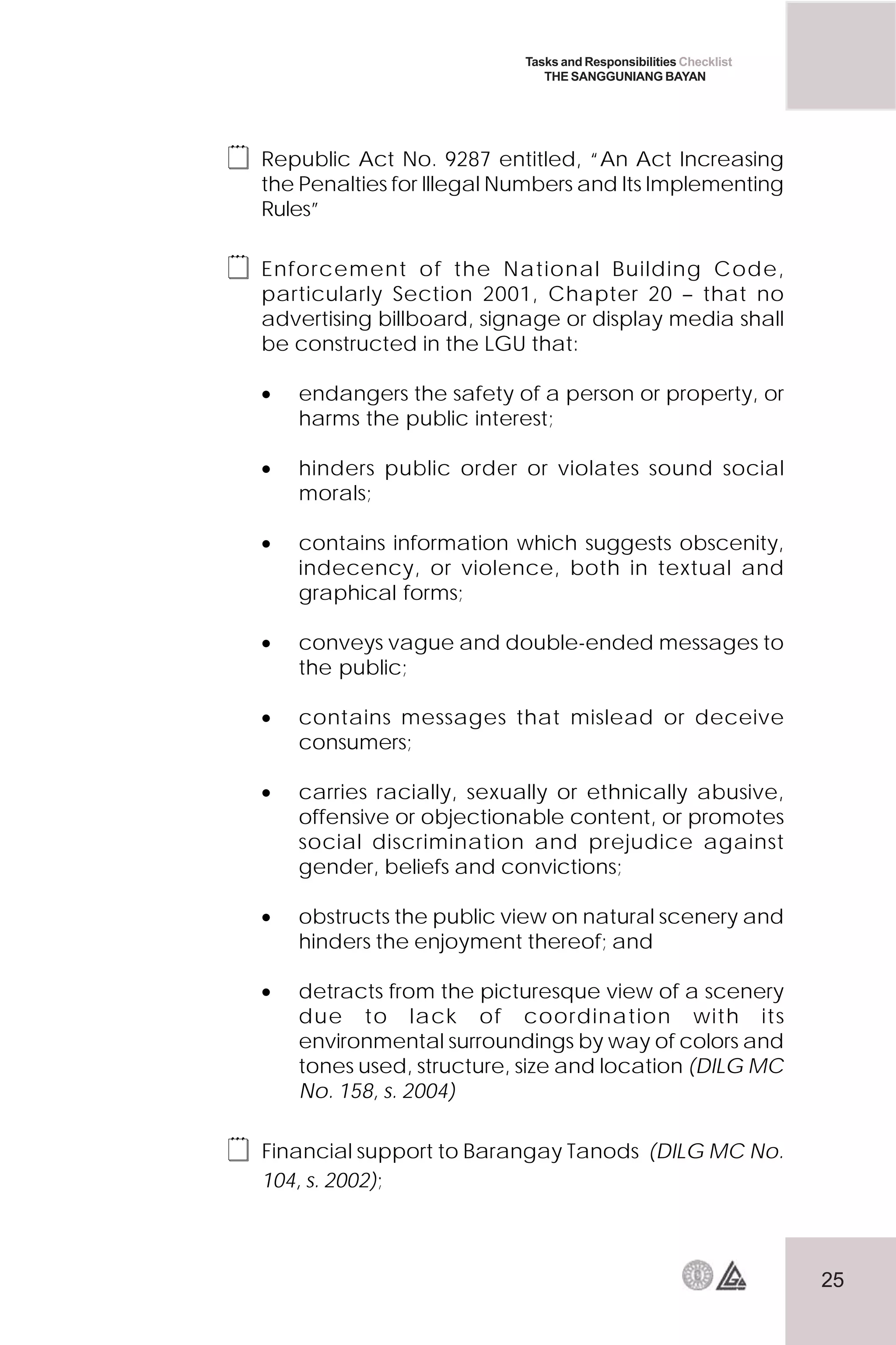 25
Tasks and Responsibilities Checklist
THE SANGGUNIANG BAYAN
 Republic Act No. 9287 entitled, “An Act Increasing
the Penalties for Illegal Numbers and Its Implementing
Rules”
 Enforcement of the National Building Code,
particularly Section 2001, Chapter 20 – that no
advertising billboard, signage or display media shall
be constructed in the LGU that:
• endangers the safety of a person or property, or
harms the public interest;
• hinders public order or violates sound social
morals;
• contains information which suggests obscenity,
indecency, or violence, both in textual and
graphical forms;
• conveys vague and double-ended messages to
the public;
• contains messages that mislead or deceive
consumers;
• carries racially, sexually or ethnically abusive,
offensive or objectionable content, or promotes
social discrimination and prejudice against
gender, beliefs and convictions;
• obstructs the public view on natural scenery and
hinders the enjoyment thereof; and
• detracts from the picturesque view of a scenery
due to lack of coordination with its
environmental surroundings by way of colors and
tones used, structure, size and location (DILG MC
No. 158, s. 2004)
 Financial support to Barangay Tanods (DILG MC No.
104, s. 2002);
 
