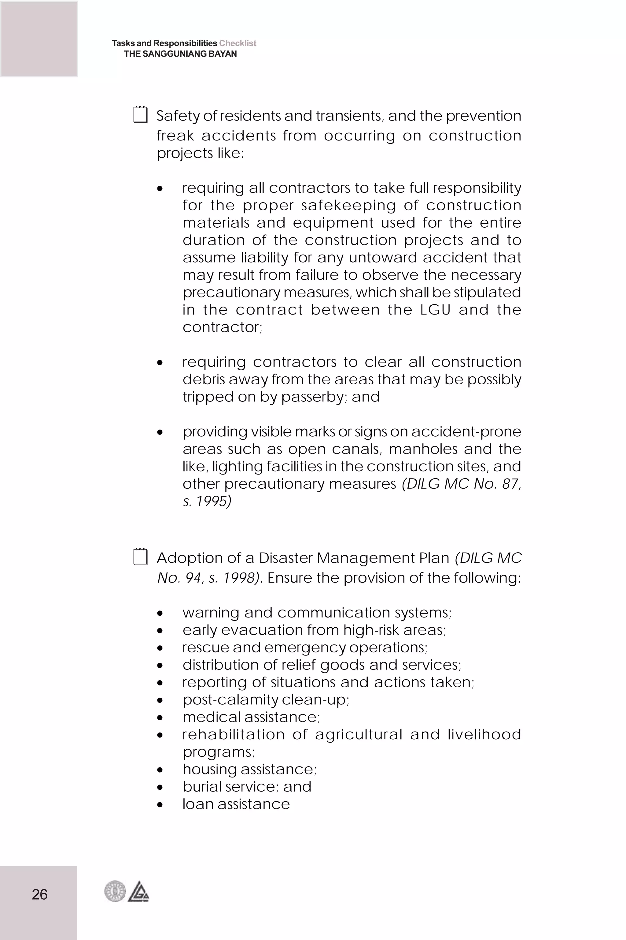 26
Tasks and Responsibilities Checklist
THE SANGGUNIANG BAYAN
 Safety of residents and transients, and the prevention
freak accidents from occurring on construction
projects like:
• requiring all contractors to take full responsibility
for the proper safekeeping of construction
materials and equipment used for the entire
duration of the construction projects and to
assume liability for any untoward accident that
may result from failure to observe the necessary
precautionary measures, which shall be stipulated
in the contract between the LGU and the
contractor;
• requiring contractors to clear all construction
debris away from the areas that may be possibly
tripped on by passerby; and
• providing visible marks or signs on accident-prone
areas such as open canals, manholes and the
like, lighting facilities in the construction sites, and
other precautionary measures (DILG MC No. 87,
s. 1995)
 Adoption of a Disaster Management Plan (DILG MC
No. 94, s. 1998). Ensure the provision of the following:
• warning and communication systems;
• early evacuation from high-risk areas;
• rescue and emergency operations;
• distribution of relief goods and services;
• reporting of situations and actions taken;
• post-calamity clean-up;
• medical assistance;
• rehabilitation of agricultural and livelihood
programs;
• housing assistance;
• burial service; and
• loan assistance
 