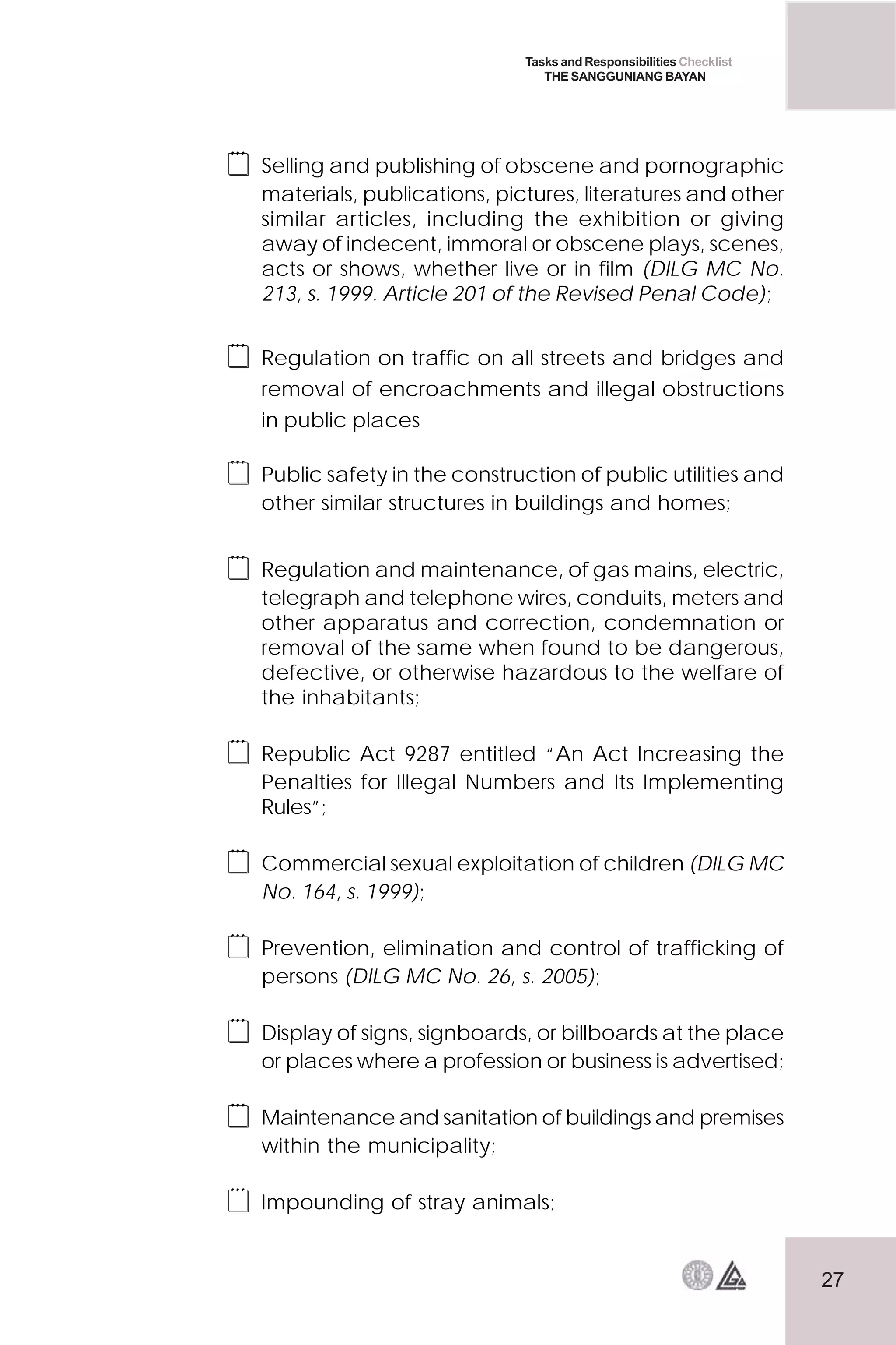 27
Tasks and Responsibilities Checklist
THE SANGGUNIANG BAYAN
 Selling and publishing of obscene and pornographic
materials, publications, pictures, literatures and other
similar articles, including the exhibition or giving
away of indecent, immoral or obscene plays, scenes,
acts or shows, whether live or in film (DILG MC No.
213, s. 1999. Article 201 of the Revised Penal Code);
 Regulation on traffic on all streets and bridges and
removal of encroachments and illegal obstructions
in public places
 Public safety in the construction of public utilities and
other similar structures in buildings and homes;
 Regulation and maintenance, of gas mains, electric,
telegraph and telephone wires, conduits, meters and
other apparatus and correction, condemnation or
removal of the same when found to be dangerous,
defective, or otherwise hazardous to the welfare of
the inhabitants;
 Republic Act 9287 entitled “An Act Increasing the
Penalties for Illegal Numbers and Its Implementing
Rules”;
 Commercial sexual exploitation of children (DILG MC
No. 164, s. 1999);
 Prevention, elimination and control of trafficking of
persons (DILG MC No. 26, s. 2005);
 Display of signs, signboards, or billboards at the place
or places where a profession or business is advertised;
 Maintenance and sanitation of buildings and premises
within the municipality;
 Impounding of stray animals;
 