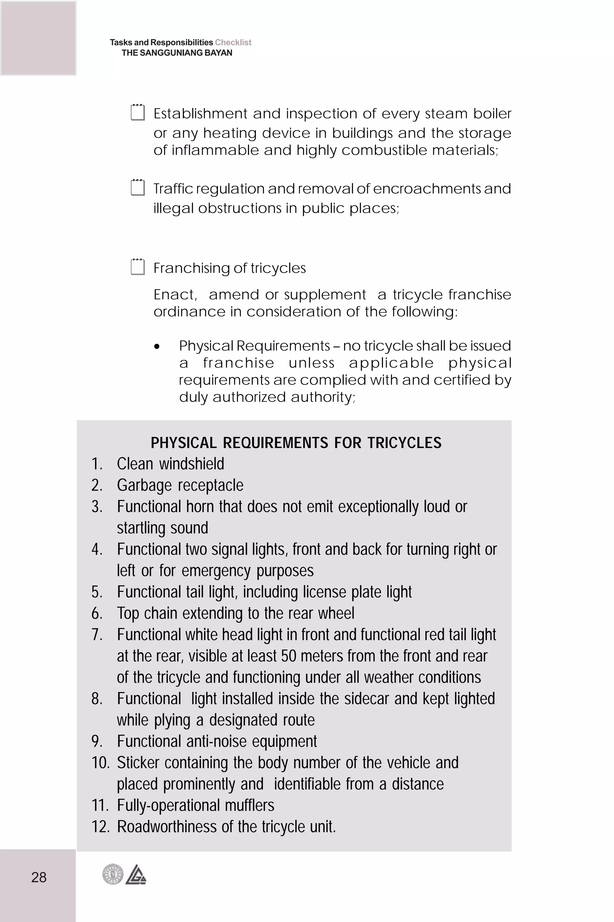 28
Tasks and Responsibilities Checklist
THE SANGGUNIANG BAYAN
 Establishment and inspection of every steam boiler
or any heating device in buildings and the storage
of inflammable and highly combustible materials;
 Traffic regulation and removal of encroachments and
illegal obstructions in public places;
 Franchising of tricycles
Enact, amend or supplement a tricycle franchise
ordinance in consideration of the following:
• Physical Requirements – no tricycle shall be issued
a franchise unless applicable physical
requirements are complied with and certified by
duly authorized authority;
PHYSICAL REQUIREMENTS FOR TRICYCLES
1. Clean windshield
2. Garbage receptacle
3. Functional horn that does not emit exceptionally loud or
startling sound
4. Functional two signal lights, front and back for turning right or
left or for emergency purposes
5. Functional tail light, including license plate light
6. Top chain extending to the rear wheel
7. Functional white head light in front and functional red tail light
at the rear, visible at least 50 meters from the front and rear
of the tricycle and functioning under all weather conditions
8. Functional light installed inside the sidecar and kept lighted
while plying a designated route
9. Functional anti-noise equipment
10. Sticker containing the body number of the vehicle and
placed prominently and identifiable from a distance
11. Fully-operational mufflers
12. Roadworthiness of the tricycle unit.
 