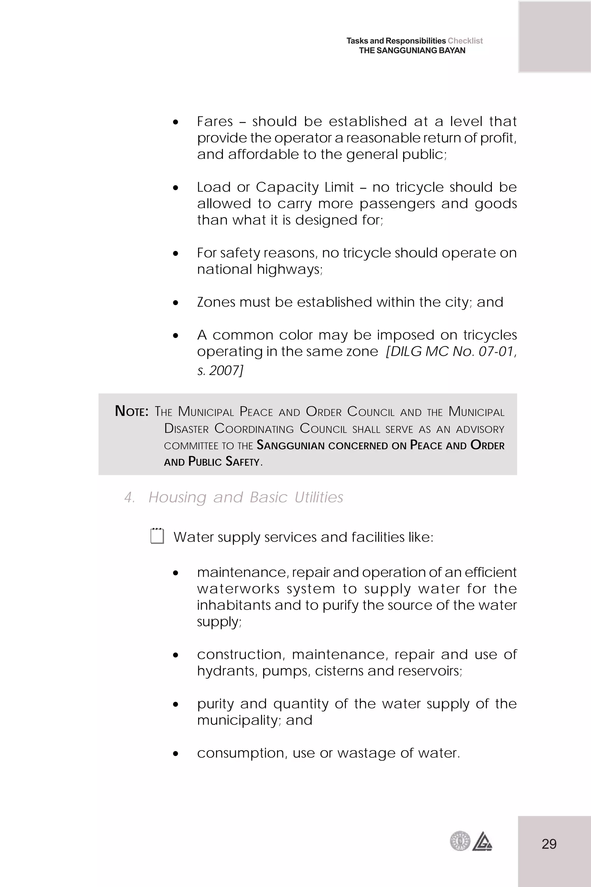 29
Tasks and Responsibilities Checklist
THE SANGGUNIANG BAYAN
• Fares – should be established at a level that
provide the operator a reasonable return of profit,
and affordable to the general public;
• Load or Capacity Limit – no tricycle should be
allowed to carry more passengers and goods
than what it is designed for;
• For safety reasons, no tricycle should operate on
national highways;
• Zones must be established within the city; and
• A common color may be imposed on tricycles
operating in the same zone [DILG MC No. 07-01,
s. 2007]
4. Housing and Basic Utilities
 Water supply services and facilities like:
• maintenance, repair and operation of an efficient
waterworks system to supply water for the
inhabitants and to purify the source of the water
supply;
• construction, maintenance, repair and use of
hydrants, pumps, cisterns and reservoirs;
• purity and quantity of the water supply of the
municipality; and
• consumption, use or wastage of water.
NOTE: THE MUNICIPAL PEACE AND ORDER COUNCIL AND THE MUNICIPAL
DISASTER COORDINATING COUNCIL SHALL SERVE AS AN ADVISORY
COMMITTEE TO THE SANGGUNIAN CONCERNED ON PEACE AND ORDER
AND PUBLIC SAFETY.
 