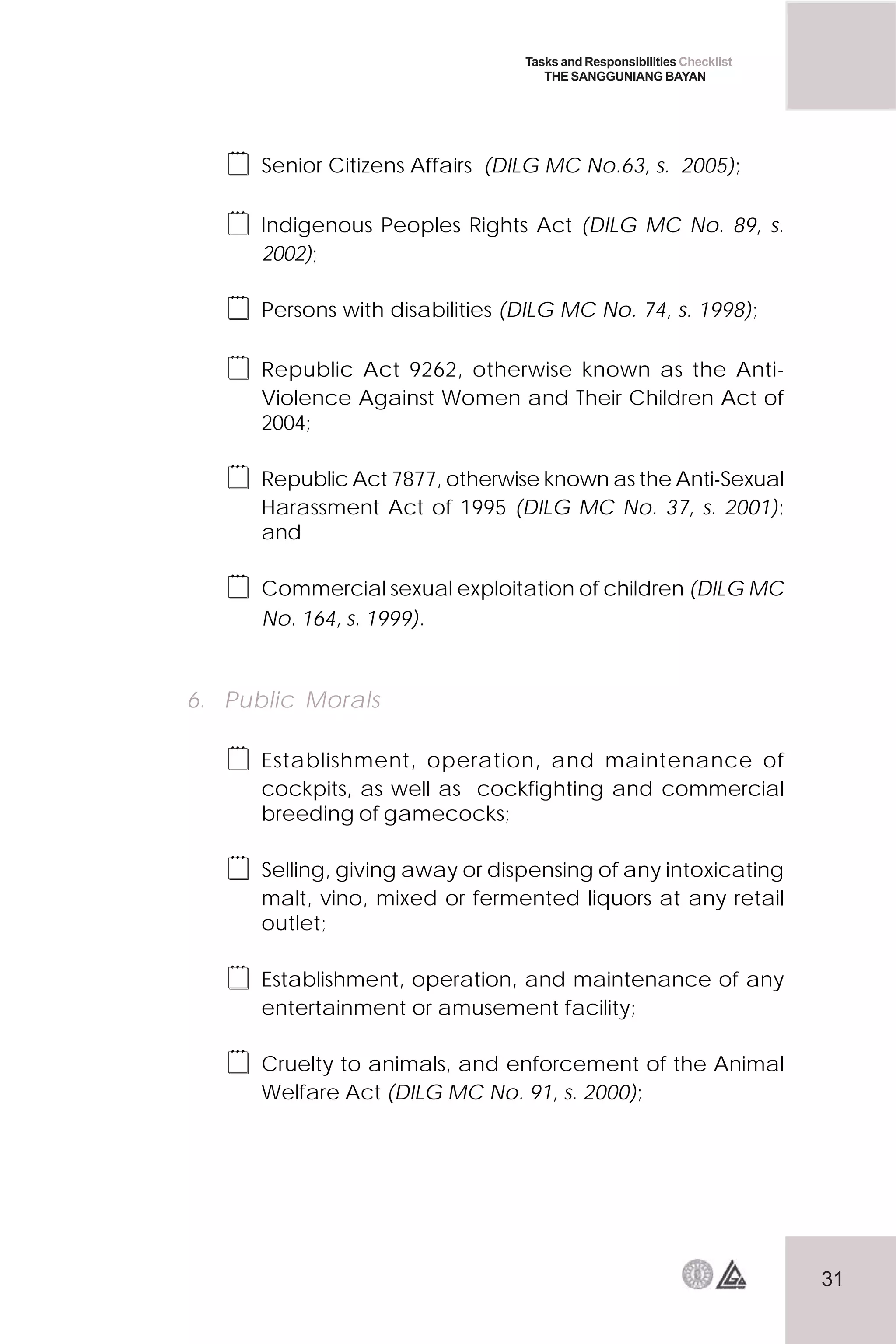 31
Tasks and Responsibilities Checklist
THE SANGGUNIANG BAYAN
 Senior Citizens Affairs (DILG MC No.63, s. 2005);
 Indigenous Peoples Rights Act (DILG MC No. 89, s.
2002);
 Persons with disabilities (DILG MC No. 74, s. 1998);
 Republic Act 9262, otherwise known as the Anti-
Violence Against Women and Their Children Act of
2004;
 Republic Act 7877, otherwise known as the Anti-Sexual
Harassment Act of 1995 (DILG MC No. 37, s. 2001);
and
 Commercial sexual exploitation of children (DILG MC
No. 164, s. 1999).
6. Public Morals
 Establishment, operation, and maintenance of
cockpits, as well as cockfighting and commercial
breeding of gamecocks;
 Selling, giving away or dispensing of any intoxicating
malt, vino, mixed or fermented liquors at any retail
outlet;
 Establishment, operation, and maintenance of any
entertainment or amusement facility;
 Cruelty to animals, and enforcement of the Animal
Welfare Act (DILG MC No. 91, s. 2000);
 