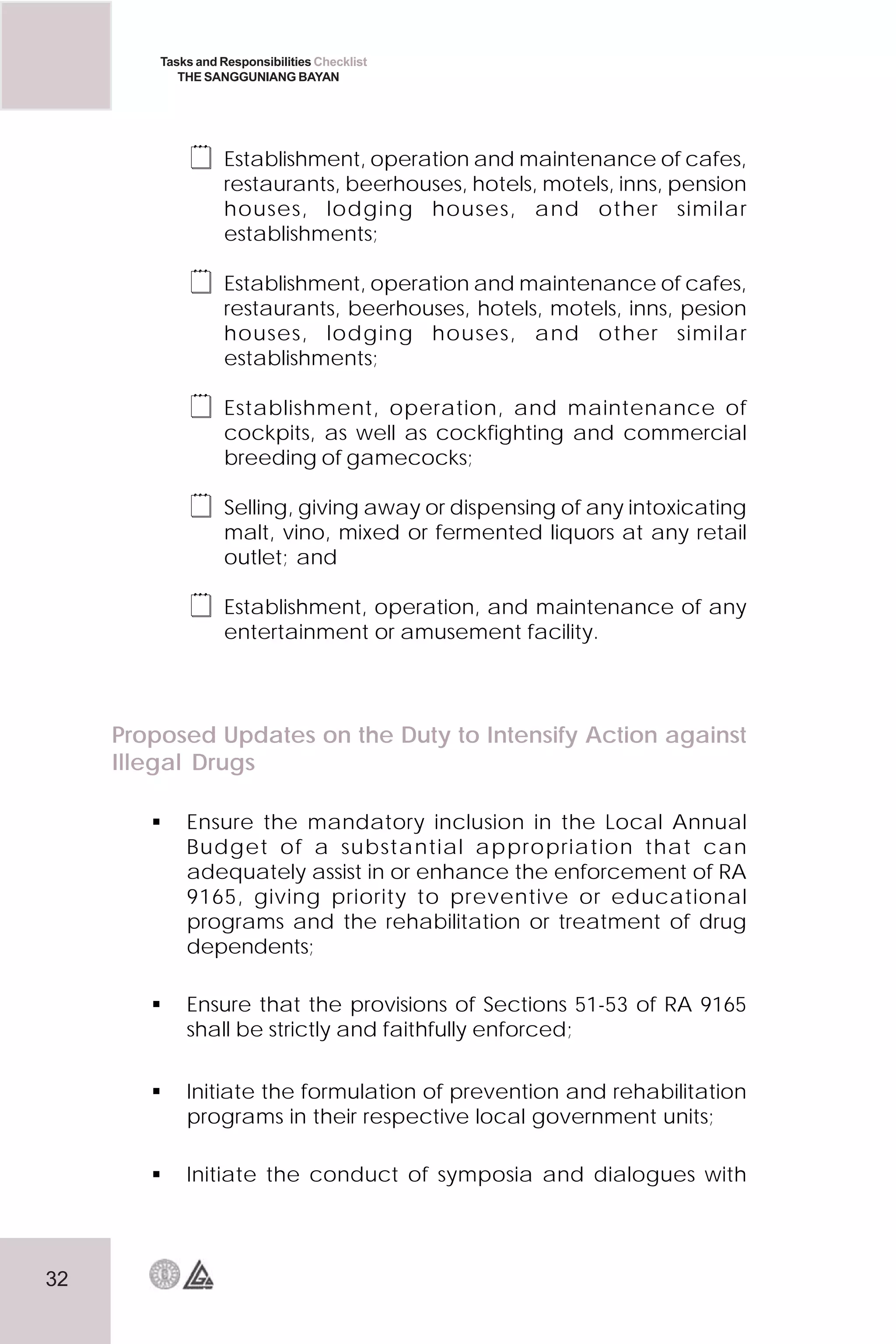 32
Tasks and Responsibilities Checklist
THE SANGGUNIANG BAYAN
 Establishment, operation and maintenance of cafes,
restaurants, beerhouses, hotels, motels, inns, pension
houses, lodging houses, and other similar
establishments;
 Establishment, operation and maintenance of cafes,
restaurants, beerhouses, hotels, motels, inns, pesion
houses, lodging houses, and other similar
establishments;
 Establishment, operation, and maintenance of
cockpits, as well as cockfighting and commercial
breeding of gamecocks;
 Selling, giving away or dispensing of any intoxicating
malt, vino, mixed or fermented liquors at any retail
outlet; and
 Establishment, operation, and maintenance of any
entertainment or amusement facility.
Proposed Updates on the Duty to Intensify Action against
Illegal Drugs
 Ensure the mandatory inclusion in the Local Annual
Budget of a substantial appropriation that can
adequately assist in or enhance the enforcement of RA
9165, giving priority to preventive or educational
programs and the rehabilitation or treatment of drug
dependents;
 Ensure that the provisions of Sections 51-53 of RA 9165
shall be strictly and faithfully enforced;
 Initiate the formulation of prevention and rehabilitation
programs in their respective local government units;
 Initiate the conduct of symposia and dialogues with
 
