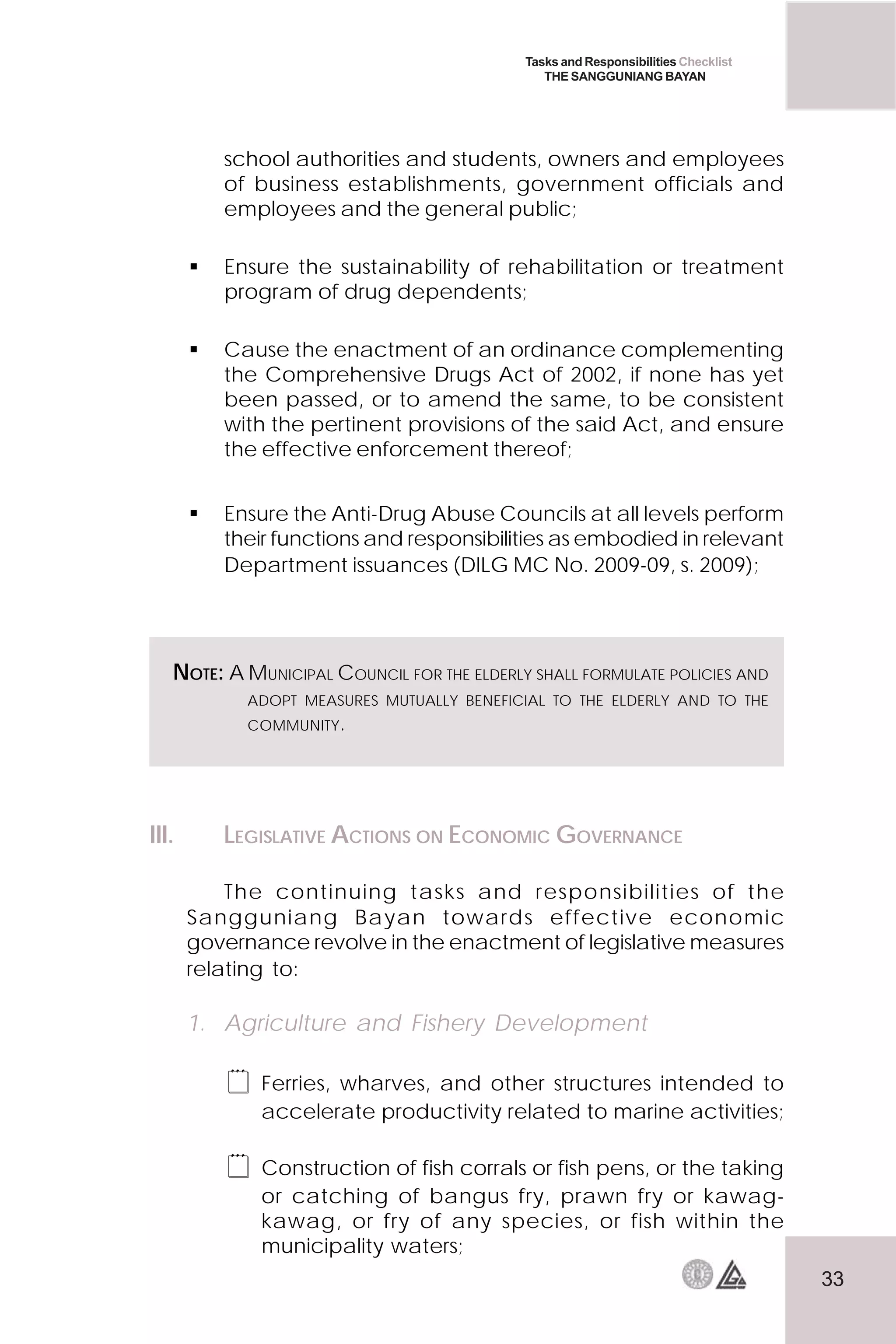 33
Tasks and Responsibilities Checklist
THE SANGGUNIANG BAYAN
school authorities and students, owners and employees
of business establishments, government officials and
employees and the general public;
 Ensure the sustainability of rehabilitation or treatment
program of drug dependents;
 Cause the enactment of an ordinance complementing
the Comprehensive Drugs Act of 2002, if none has yet
been passed, or to amend the same, to be consistent
with the pertinent provisions of the said Act, and ensure
the effective enforcement thereof;
 Ensure the Anti-Drug Abuse Councils at all levels perform
their functions and responsibilities as embodied in relevant
Department issuances (DILG MC No. 2009-09, s. 2009);
NOTE: A MUNICIPAL COUNCIL FOR THE ELDERLY SHALL FORMULATE POLICIES AND
ADOPT MEASURES MUTUALLY BENEFICIAL TO THE ELDERLY AND TO THE
COMMUNITY.
III. LEGISLATIVE ACTIONS ON ECONOMIC GOVERNANCE
The continuing tasks and responsibilities of the
Sangguniang Bayan towards effective economic
governance revolve in the enactment of legislative measures
relating to:
1. Agriculture and Fishery Development
 Ferries, wharves, and other structures intended to
accelerate productivity related to marine activities;
 Construction of fish corrals or fish pens, or the taking
or catching of bangus fry, prawn fry or kawag-
kawag, or fry of any species, or fish within the
municipality waters;
 