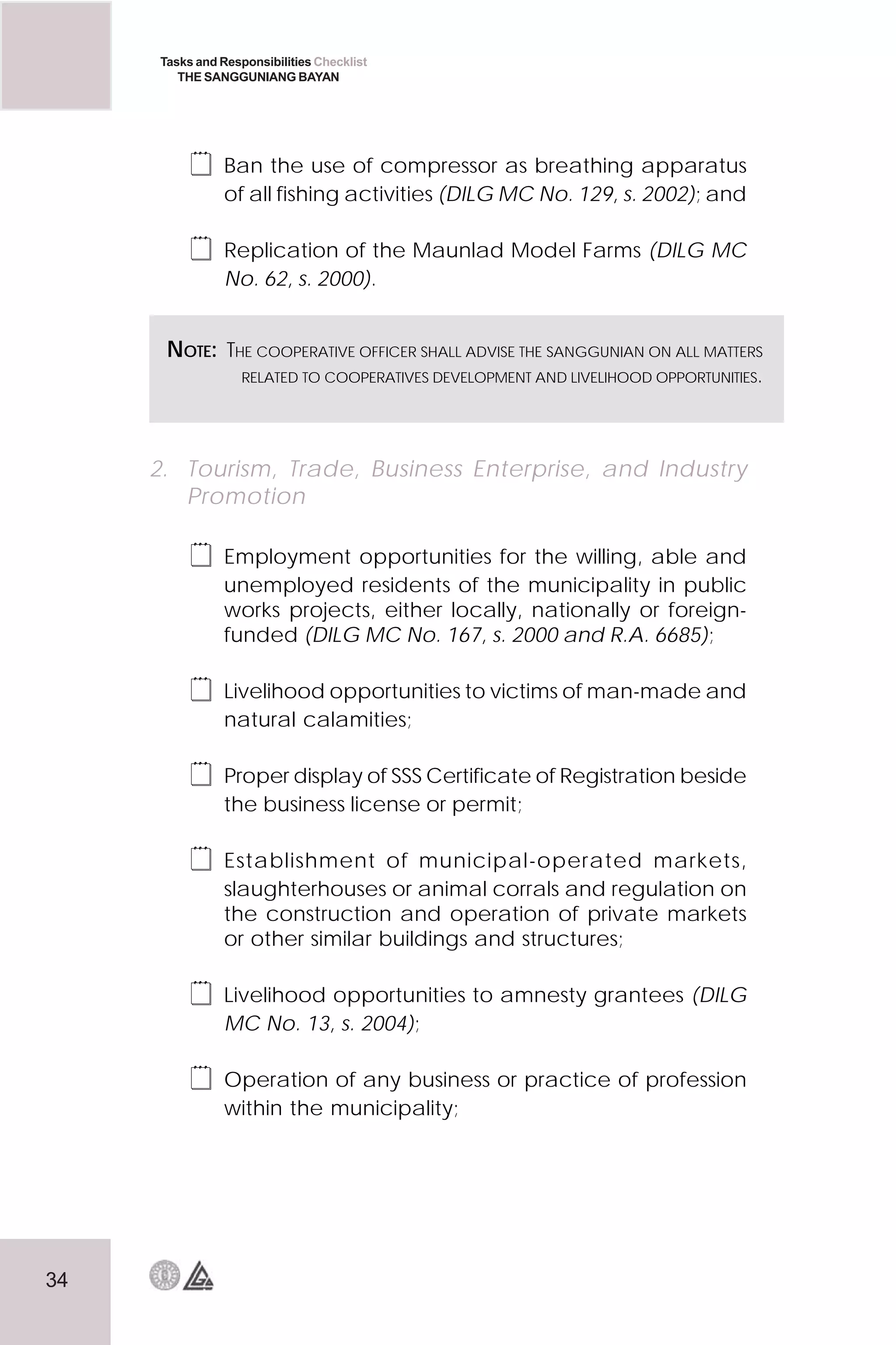 34
Tasks and Responsibilities Checklist
THE SANGGUNIANG BAYAN
 Ban the use of compressor as breathing apparatus
of all fishing activities (DILG MC No. 129, s. 2002); and
 Replication of the Maunlad Model Farms (DILG MC
No. 62, s. 2000).
2. Tourism, Trade, Business Enterprise, and Industry
Promotion
 Employment opportunities for the willing, able and
unemployed residents of the municipality in public
works projects, either locally, nationally or foreign-
funded (DILG MC No. 167, s. 2000 and R.A. 6685);
 Livelihood opportunities to victims of man-made and
natural calamities;
 Proper display of SSS Certificate of Registration beside
the business license or permit;
 Establishment of municipal-operated markets,
slaughterhouses or animal corrals and regulation on
the construction and operation of private markets
or other similar buildings and structures;
 Livelihood opportunities to amnesty grantees (DILG
MC No. 13, s. 2004);
 Operation of any business or practice of profession
within the municipality;
NOTE: THE COOPERATIVE OFFICER SHALL ADVISE THE SANGGUNIAN ON ALL MATTERS
RELATED TO COOPERATIVES DEVELOPMENT AND LIVELIHOOD OPPORTUNITIES.
 