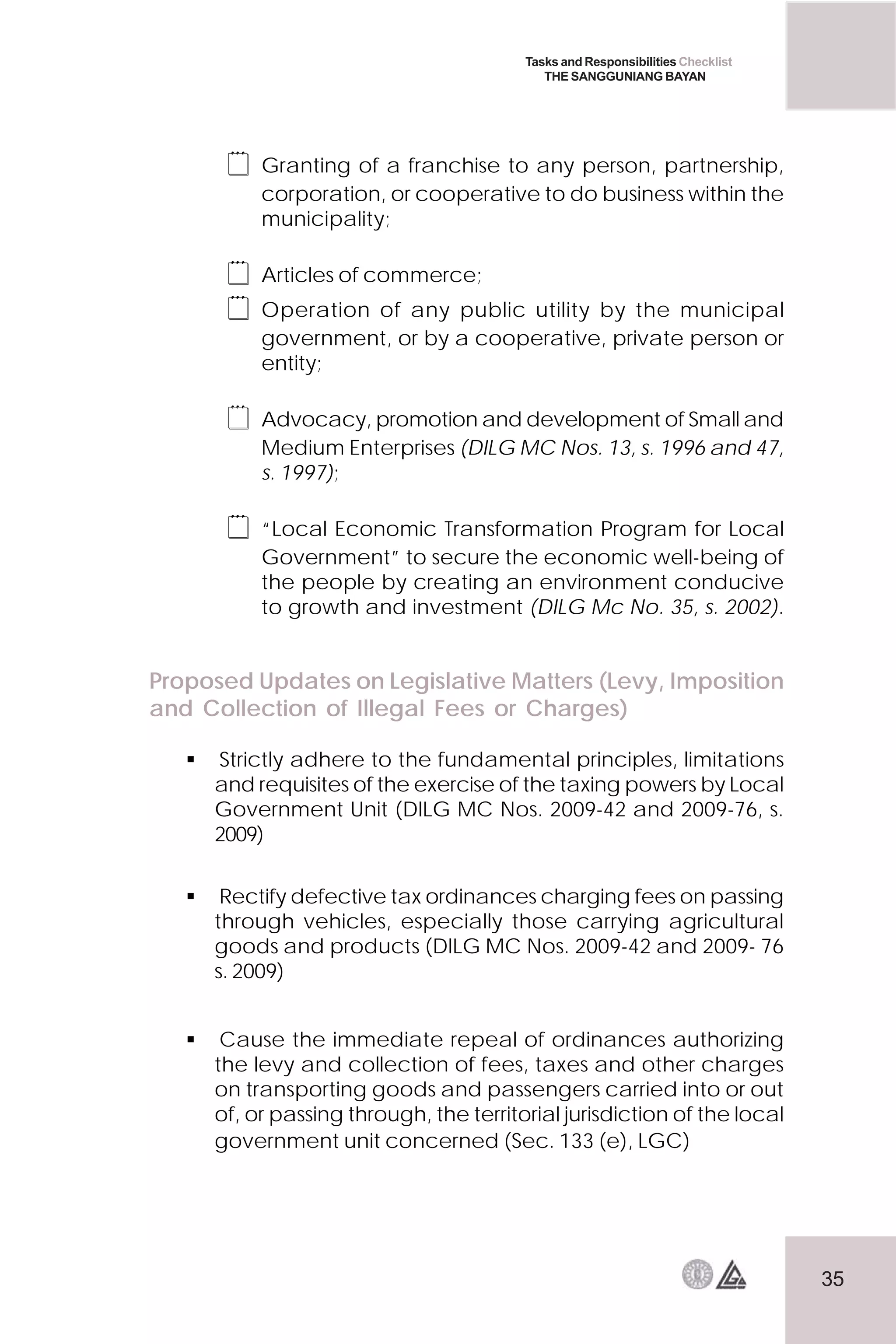 35
Tasks and Responsibilities Checklist
THE SANGGUNIANG BAYAN
 Granting of a franchise to any person, partnership,
corporation, or cooperative to do business within the
municipality;
 Articles of commerce;
 Operation of any public utility by the municipal
government, or by a cooperative, private person or
entity;
 Advocacy, promotion and development of Small and
Medium Enterprises (DILG MC Nos. 13, s. 1996 and 47,
s. 1997);
 “Local Economic Transformation Program for Local
Government” to secure the economic well-being of
the people by creating an environment conducive
to growth and investment (DILG Mc No. 35, s. 2002).
Proposed Updates on Legislative Matters (Levy, Imposition
and Collection of Illegal Fees or Charges)
 Strictly adhere to the fundamental principles, limitations
and requisites of the exercise of the taxing powers by Local
Government Unit (DILG MC Nos. 2009-42 and 2009-76, s.
2009)
 Rectify defective tax ordinances charging fees on passing
through vehicles, especially those carrying agricultural
goods and products (DILG MC Nos. 2009-42 and 2009- 76
s. 2009)
 Cause the immediate repeal of ordinances authorizing
the levy and collection of fees, taxes and other charges
on transporting goods and passengers carried into or out
of, or passing through, the territorial jurisdiction of the local
government unit concerned (Sec. 133 (e), LGC)
 