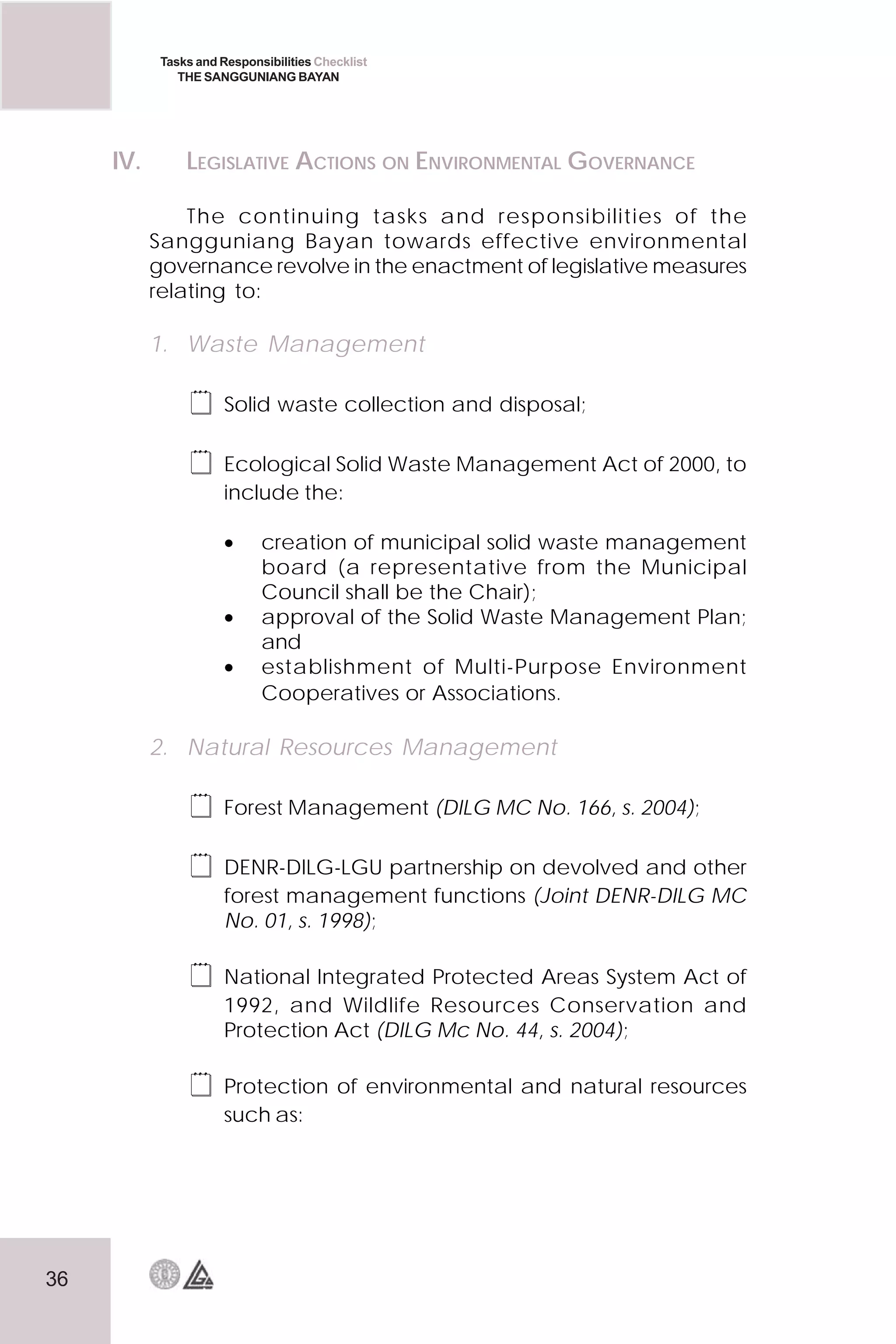 36
Tasks and Responsibilities Checklist
THE SANGGUNIANG BAYAN
IV. LEGISLATIVE ACTIONS ON ENVIRONMENTAL GOVERNANCE
The continuing tasks and responsibilities of the
Sangguniang Bayan towards effective environmental
governance revolve in the enactment of legislative measures
relating to:
1. Waste Management
 Solid waste collection and disposal;
 Ecological Solid Waste Management Act of 2000, to
include the:
• creation of municipal solid waste management
board (a representative from the Municipal
Council shall be the Chair);
• approval of the Solid Waste Management Plan;
and
• establishment of Multi-Purpose Environment
Cooperatives or Associations.
2. Natural Resources Management
 Forest Management (DILG MC No. 166, s. 2004);
 DENR-DILG-LGU partnership on devolved and other
forest management functions (Joint DENR-DILG MC
No. 01, s. 1998);
 National Integrated Protected Areas System Act of
1992, and Wildlife Resources Conservation and
Protection Act (DILG Mc No. 44, s. 2004);
 Protection of environmental and natural resources
such as:
 