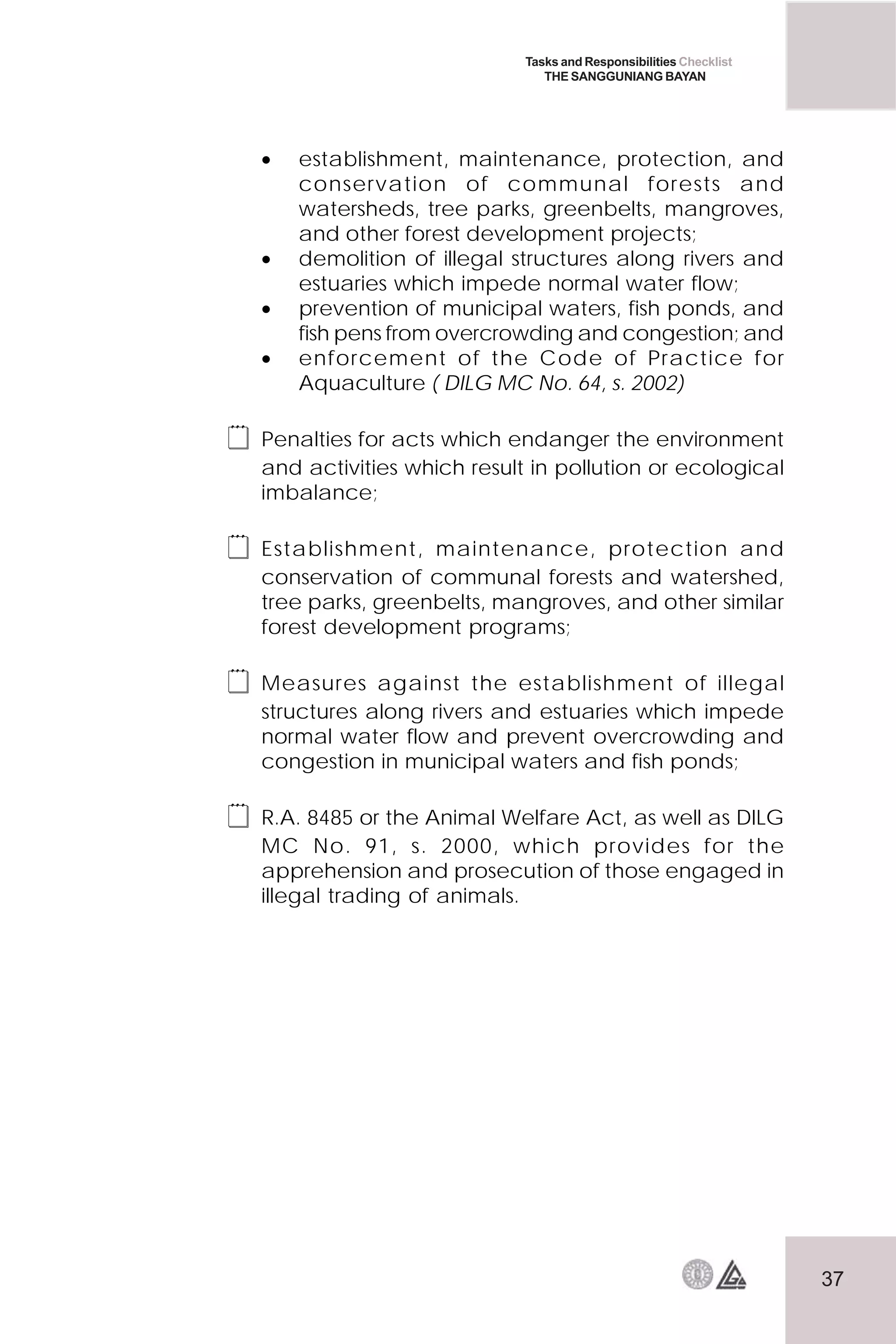 37
Tasks and Responsibilities Checklist
THE SANGGUNIANG BAYAN
• establishment, maintenance, protection, and
conservation of communal forests and
watersheds, tree parks, greenbelts, mangroves,
and other forest development projects;
• demolition of illegal structures along rivers and
estuaries which impede normal water flow;
• prevention of municipal waters, fish ponds, and
fish pens from overcrowding and congestion; and
• enforcement of the Code of Practice for
Aquaculture ( DILG MC No. 64, s. 2002)
 Penalties for acts which endanger the environment
and activities which result in pollution or ecological
imbalance;
 Establishment, maintenance, protection and
conservation of communal forests and watershed,
tree parks, greenbelts, mangroves, and other similar
forest development programs;
 Measures against the establishment of illegal
structures along rivers and estuaries which impede
normal water flow and prevent overcrowding and
congestion in municipal waters and fish ponds;
 R.A. 8485 or the Animal Welfare Act, as well as DILG
MC No. 91, s. 2000, which provides for the
apprehension and prosecution of those engaged in
illegal trading of animals.
 