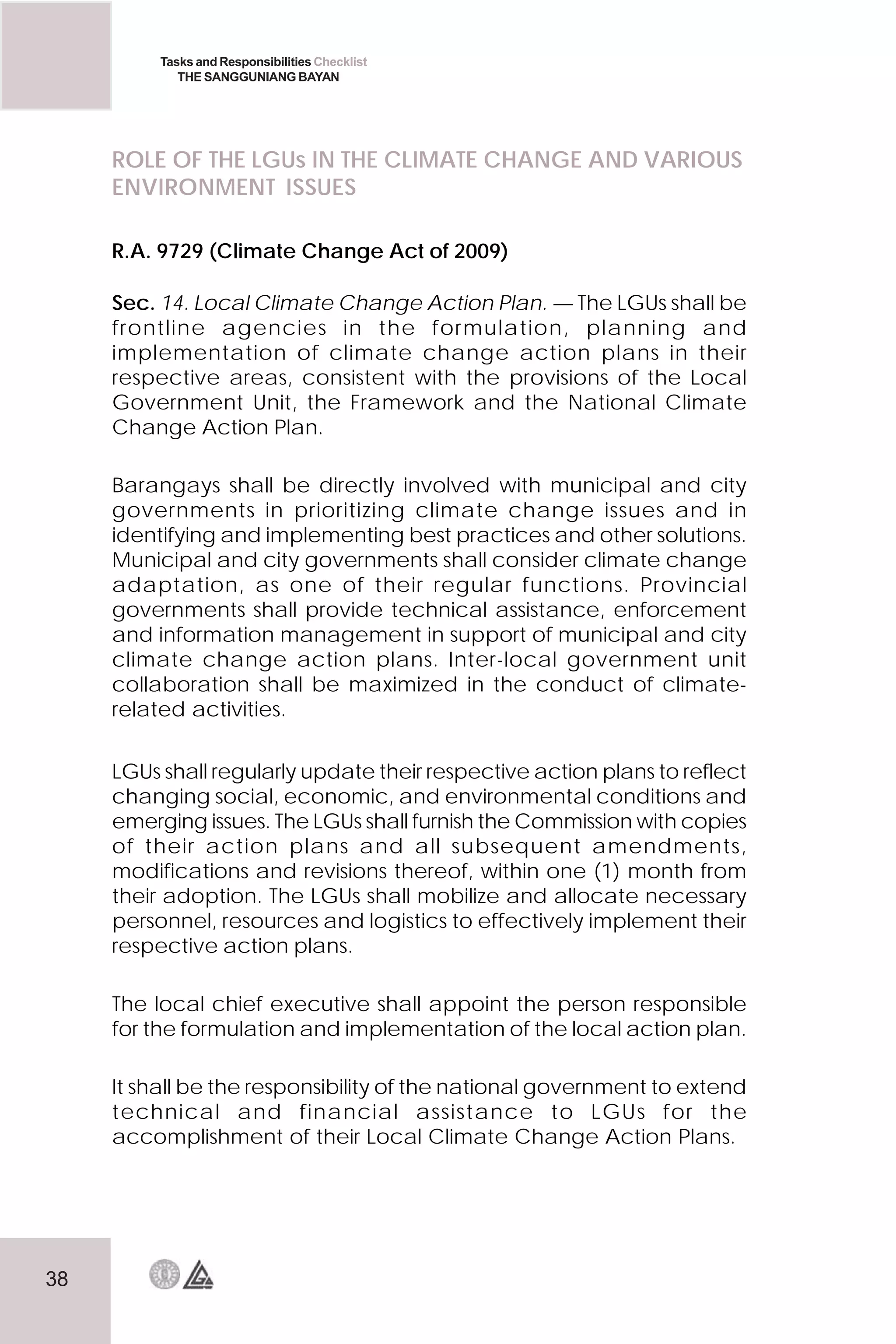 38
Tasks and Responsibilities Checklist
THE SANGGUNIANG BAYAN
ROLE OF THE LGUs IN THE CLIMATE CHANGE AND VARIOUS
ENVIRONMENT ISSUES
R.A. 9729 (Climate Change Act of 2009)
Sec. 14. Local Climate Change Action Plan. — The LGUs shall be
frontline agencies in the formulation, planning and
implementation of climate change action plans in their
respective areas, consistent with the provisions of the Local
Government Unit, the Framework and the National Climate
Change Action Plan.
Barangays shall be directly involved with municipal and city
governments in prioritizing climate change issues and in
identifying and implementing best practices and other solutions.
Municipal and city governments shall consider climate change
adaptation, as one of their regular functions. Provincial
governments shall provide technical assistance, enforcement
and information management in support of municipal and city
climate change action plans. Inter-local government unit
collaboration shall be maximized in the conduct of climate-
related activities.
LGUs shall regularly update their respective action plans to reflect
changing social, economic, and environmental conditions and
emerging issues. The LGUs shall furnish the Commission with copies
of their action plans and all subsequent amendments,
modifications and revisions thereof, within one (1) month from
their adoption. The LGUs shall mobilize and allocate necessary
personnel, resources and logistics to effectively implement their
respective action plans.
The local chief executive shall appoint the person responsible
for the formulation and implementation of the local action plan.
It shall be the responsibility of the national government to extend
technical and financial assistance to LGUs for the
accomplishment of their Local Climate Change Action Plans.
 