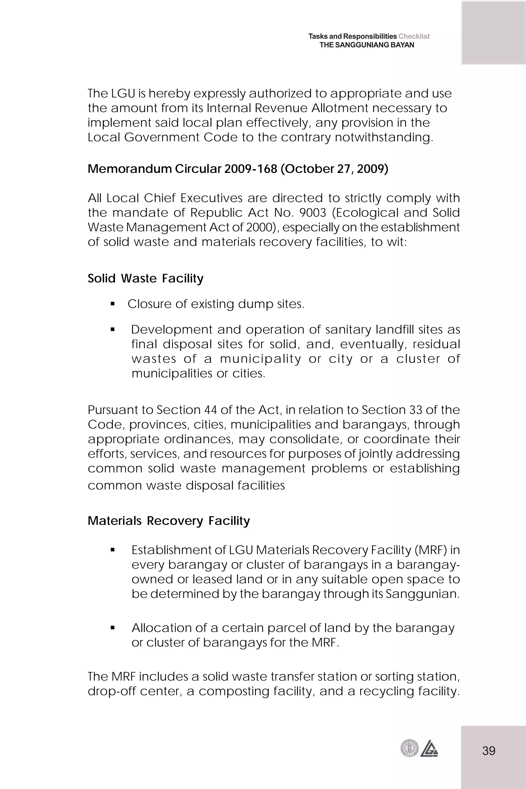 39
Tasks and Responsibilities Checklist
THE SANGGUNIANG BAYAN
The LGU is hereby expressly authorized to appropriate and use
the amount from its Internal Revenue Allotment necessary to
implement said local plan effectively, any provision in the
Local Government Code to the contrary notwithstanding.
Memorandum Circular 2009-168 (October 27, 2009)
All Local Chief Executives are directed to strictly comply with
the mandate of Republic Act No. 9003 (Ecological and Solid
Waste Management Act of 2000), especially on the establishment
of solid waste and materials recovery facilities, to wit:
Solid Waste Facility
 Closure of existing dump sites.
 Development and operation of sanitary landfill sites as
final disposal sites for solid, and, eventually, residual
wastes of a municipality or city or a cluster of
municipalities or cities.
Pursuant to Section 44 of the Act, in relation to Section 33 of the
Code, provinces, cities, municipalities and barangays, through
appropriate ordinances, may consolidate, or coordinate their
efforts, services, and resources for purposes of jointly addressing
common solid waste management problems or establishing
common waste disposal facilities
Materials Recovery Facility
 Establishment of LGU Materials Recovery Facility (MRF) in
every barangay or cluster of barangays in a barangay-
owned or leased land or in any suitable open space to
be determined by the barangay through its Sanggunian.
 Allocation of a certain parcel of land by the barangay
or cluster of barangays for the MRF.
The MRF includes a solid waste transfer station or sorting station,
drop-off center, a composting facility, and a recycling facility.
 