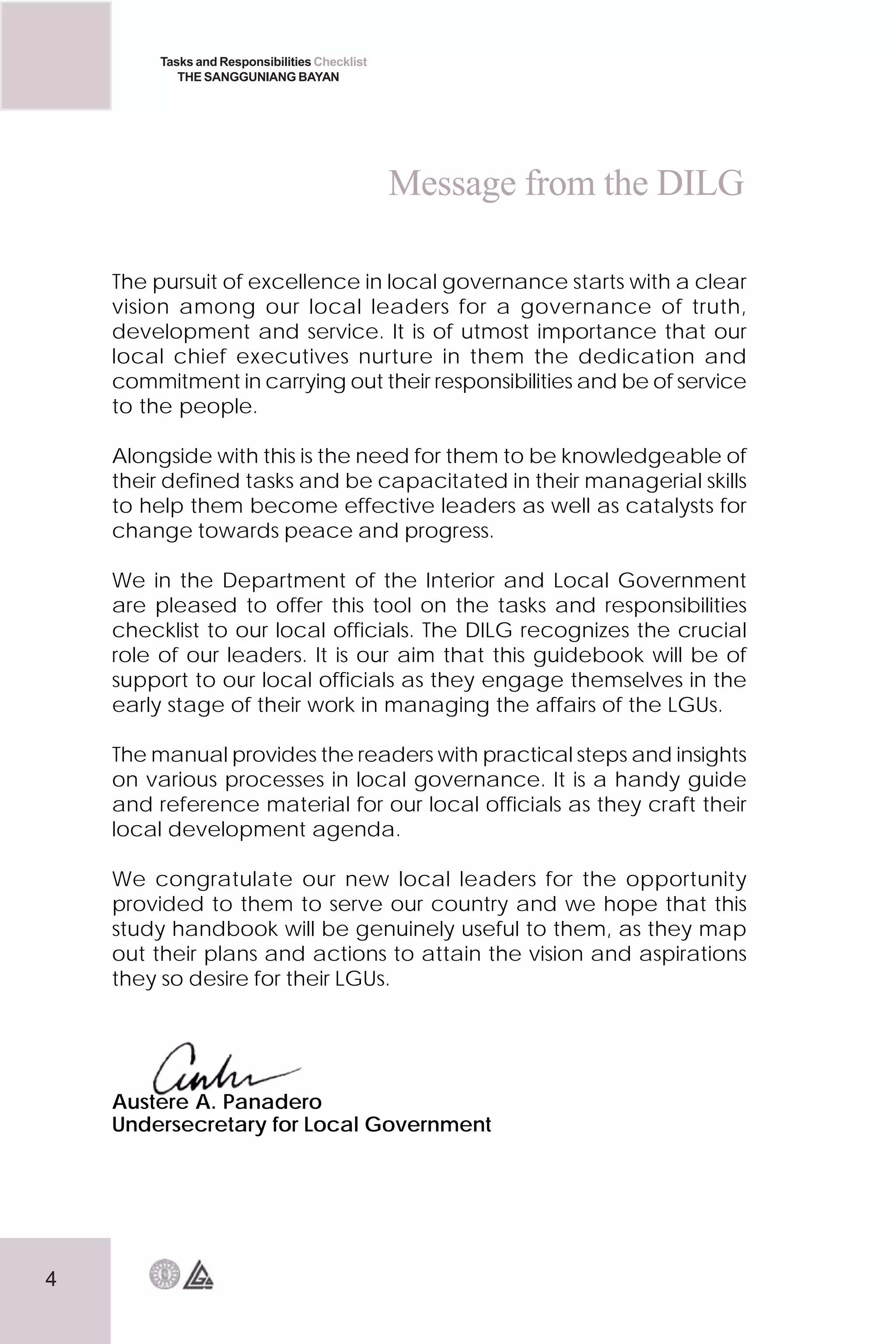 4
Tasks and Responsibilities Checklist
THE SANGGUNIANG BAYAN
Message from the DILG
The pursuit of excellence in local governance starts with a clear
vision among our local leaders for a governance of truth,
development and service. It is of utmost importance that our
local chief executives nurture in them the dedication and
commitment in carrying out their responsibilities and be of service
to the people.
Alongside with this is the need for them to be knowledgeable of
their defined tasks and be capacitated in their managerial skills
to help them become effective leaders as well as catalysts for
change towards peace and progress.
We in the Department of the Interior and Local Government
are pleased to offer this tool on the tasks and responsibilities
checklist to our local officials. The DILG recognizes the crucial
role of our leaders. It is our aim that this guidebook will be of
support to our local officials as they engage themselves in the
early stage of their work in managing the affairs of the LGUs.
The manual provides the readers with practical steps and insights
on various processes in local governance. It is a handy guide
and reference material for our local officials as they craft their
local development agenda.
We congratulate our new local leaders for the opportunity
provided to them to serve our country and we hope that this
study handbook will be genuinely useful to them, as they map
out their plans and actions to attain the vision and aspirations
they so desire for their LGUs.
Austere A. Panadero
Undersecretary for Local Government
 