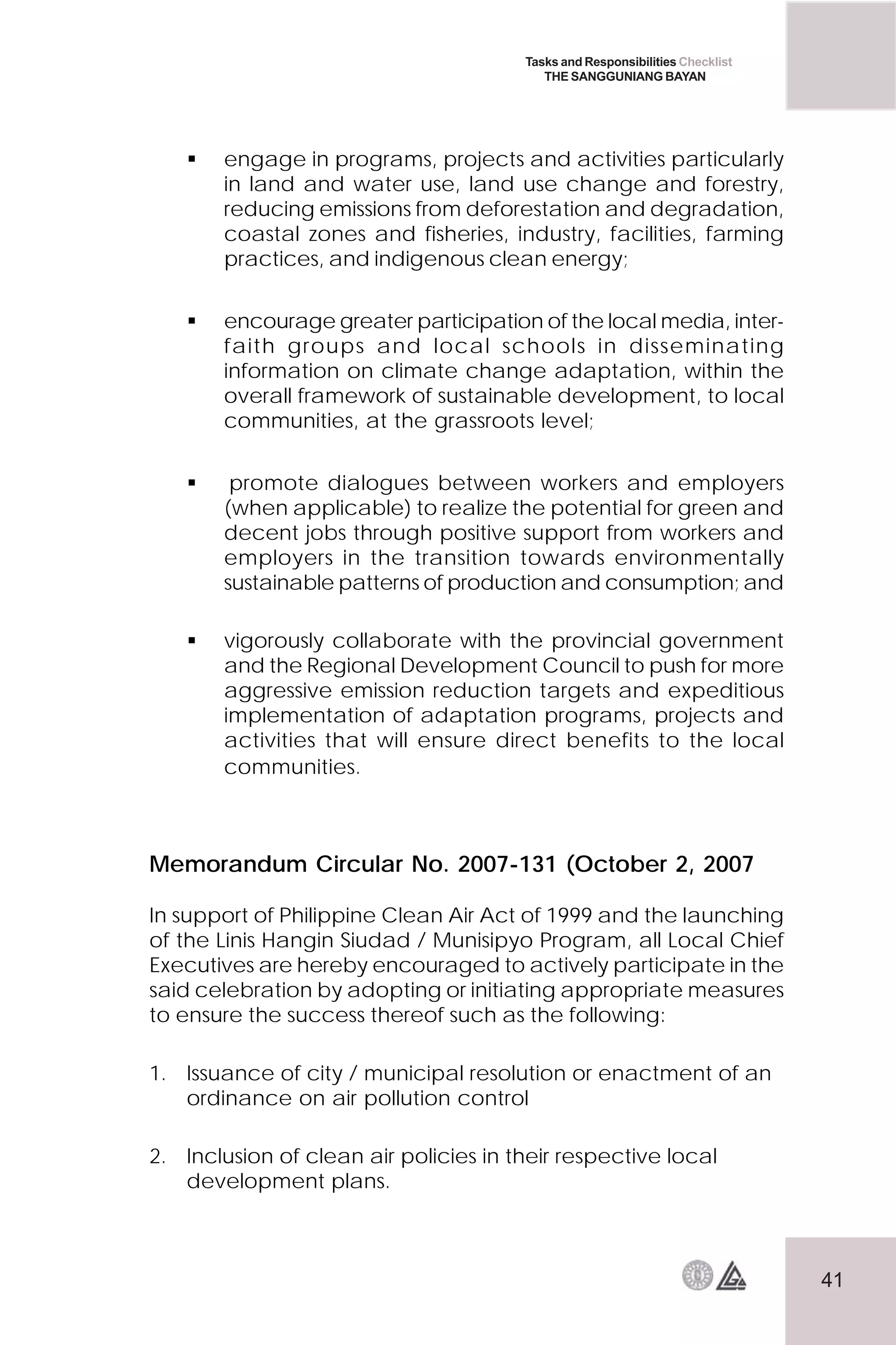 41
Tasks and Responsibilities Checklist
THE SANGGUNIANG BAYAN
 engage in programs, projects and activities particularly
in land and water use, land use change and forestry,
reducing emissions from deforestation and degradation,
coastal zones and fisheries, industry, facilities, farming
practices, and indigenous clean energy;
 encourage greater participation of the local media, inter-
faith groups and local schools in disseminating
information on climate change adaptation, within the
overall framework of sustainable development, to local
communities, at the grassroots level;
 promote dialogues between workers and employers
(when applicable) to realize the potential for green and
decent jobs through positive support from workers and
employers in the transition towards environmentally
sustainable patterns of production and consumption; and
 vigorously collaborate with the provincial government
and the Regional Development Council to push for more
aggressive emission reduction targets and expeditious
implementation of adaptation programs, projects and
activities that will ensure direct benefits to the local
communities.
Memorandum Circular No. 2007-131 (October 2, 2007
In support of Philippine Clean Air Act of 1999 and the launching
of the Linis Hangin Siudad / Munisipyo Program, all Local Chief
Executives are hereby encouraged to actively participate in the
said celebration by adopting or initiating appropriate measures
to ensure the success thereof such as the following:
1. Issuance of city / municipal resolution or enactment of an
ordinance on air pollution control
2. Inclusion of clean air policies in their respective local
development plans.
 