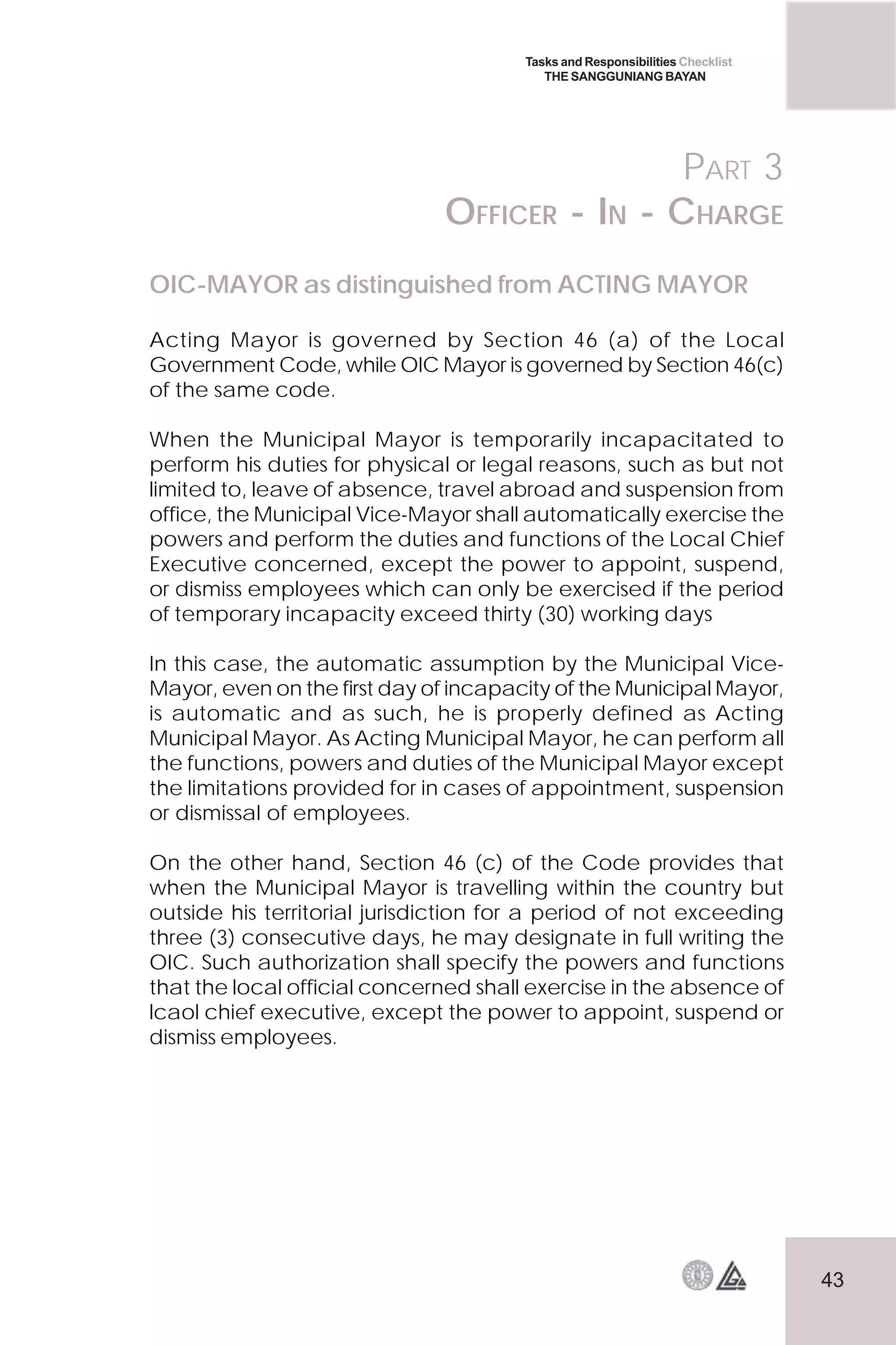 43
Tasks and Responsibilities Checklist
THE SANGGUNIANG BAYAN
PART 3
OFFICER - IN - CHARGE
OIC-MAYOR as distinguished from ACTING MAYOR
Acting Mayor is governed by Section 46 (a) of the Local
Government Code, while OIC Mayor is governed by Section 46(c)
of the same code.
When the Municipal Mayor is temporarily incapacitated to
perform his duties for physical or legal reasons, such as but not
limited to, leave of absence, travel abroad and suspension from
office, the Municipal Vice-Mayor shall automatically exercise the
powers and perform the duties and functions of the Local Chief
Executive concerned, except the power to appoint, suspend,
or dismiss employees which can only be exercised if the period
of temporary incapacity exceed thirty (30) working days
In this case, the automatic assumption by the Municipal Vice-
Mayor, even on the first day of incapacity of the Municipal Mayor,
is automatic and as such, he is properly defined as Acting
Municipal Mayor. As Acting Municipal Mayor, he can perform all
the functions, powers and duties of the Municipal Mayor except
the limitations provided for in cases of appointment, suspension
or dismissal of employees.
On the other hand, Section 46 (c) of the Code provides that
when the Municipal Mayor is travelling within the country but
outside his territorial jurisdiction for a period of not exceeding
three (3) consecutive days, he may designate in full writing the
OIC. Such authorization shall specify the powers and functions
that the local official concerned shall exercise in the absence of
lcaol chief executive, except the power to appoint, suspend or
dismiss employees.
 
