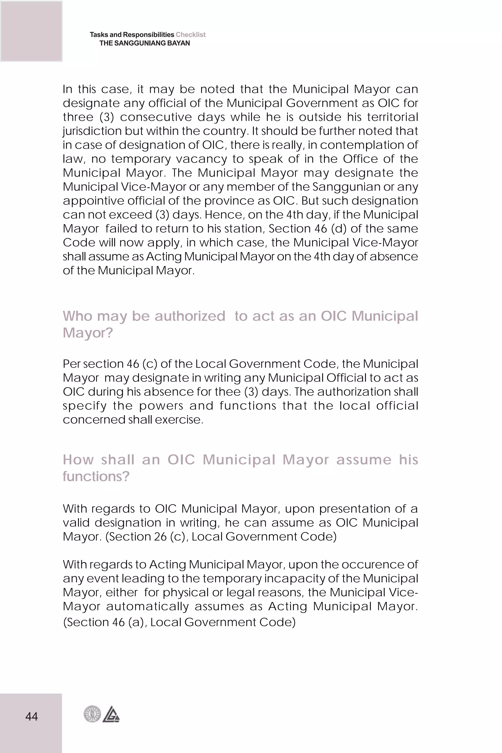 44
Tasks and Responsibilities Checklist
THE SANGGUNIANG BAYAN
How shall an OIC Municipal Mayor assume his
functions?
With regards to OIC Municipal Mayor, upon presentation of a
valid designation in writing, he can assume as OIC Municipal
Mayor. (Section 26 (c), Local Government Code)
With regards to Acting Municipal Mayor, upon the occurence of
any event leading to the temporary incapacity of the Municipal
Mayor, either for physical or legal reasons, the Municipal Vice-
Mayor automatically assumes as Acting Municipal Mayor.
(Section 46 (a), Local Government Code)
In this case, it may be noted that the Municipal Mayor can
designate any official of the Municipal Government as OIC for
three (3) consecutive days while he is outside his territorial
jurisdiction but within the country. It should be further noted that
in case of designation of OIC, there is really, in contemplation of
law, no temporary vacancy to speak of in the Office of the
Municipal Mayor. The Municipal Mayor may designate the
Municipal Vice-Mayor or any member of the Sanggunian or any
appointive official of the province as OIC. But such designation
can not exceed (3) days. Hence, on the 4th day, if the Municipal
Mayor failed to return to his station, Section 46 (d) of the same
Code will now apply, in which case, the Municipal Vice-Mayor
shall assume as Acting Municipal Mayor on the 4th day of absence
of the Municipal Mayor.
Who may be authorized to act as an OIC Municipal
Mayor?
Per section 46 (c) of the Local Government Code, the Municipal
Mayor may designate in writing any Municipal Official to act as
OIC during his absence for thee (3) days. The authorization shall
specify the powers and functions that the local official
concerned shall exercise.
 