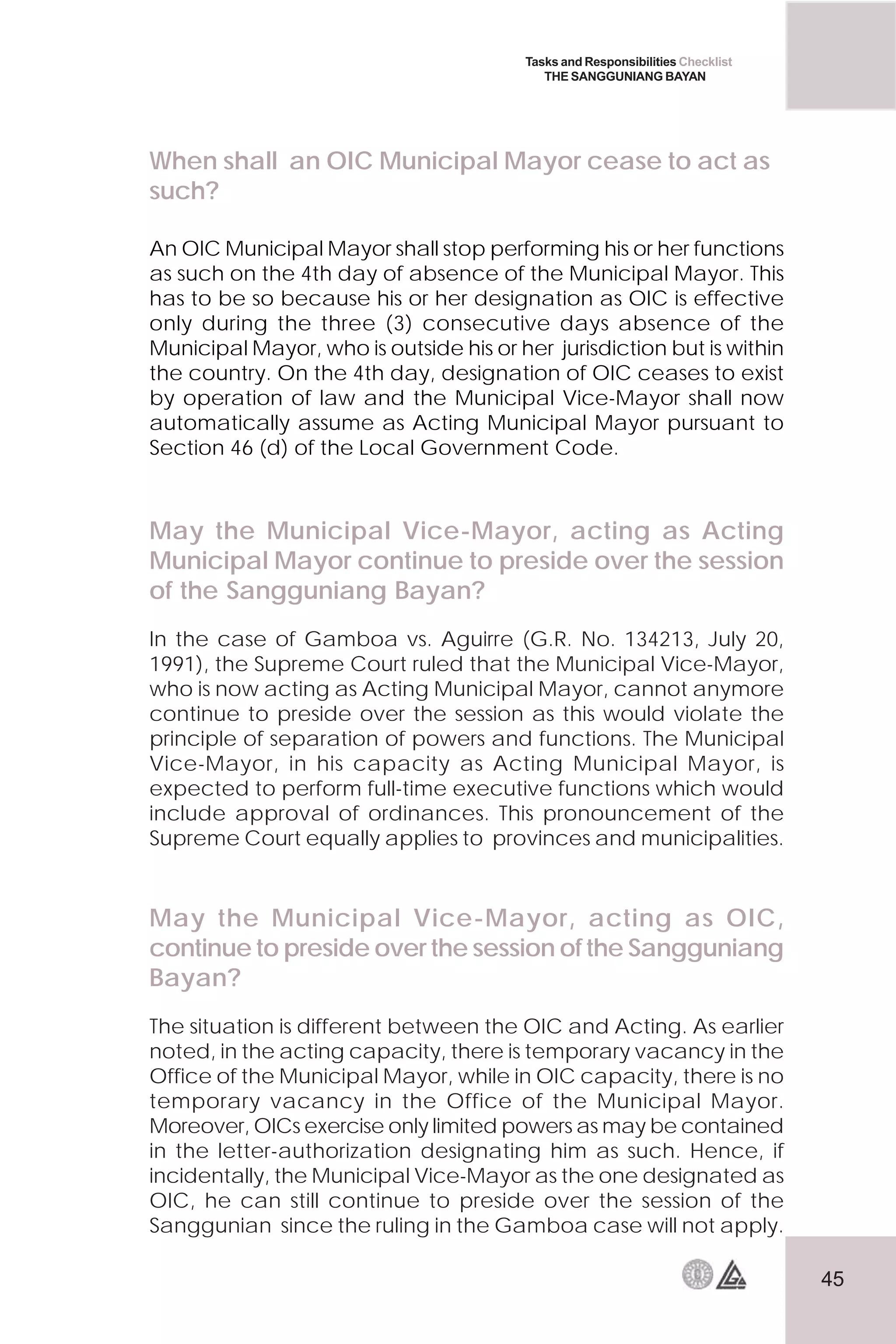45
Tasks and Responsibilities Checklist
THE SANGGUNIANG BAYAN
When shall an OIC Municipal Mayor cease to act as
such?
An OIC Municipal Mayor shall stop performing his or her functions
as such on the 4th day of absence of the Municipal Mayor. This
has to be so because his or her designation as OIC is effective
only during the three (3) consecutive days absence of the
Municipal Mayor, who is outside his or her jurisdiction but is within
the country. On the 4th day, designation of OIC ceases to exist
by operation of law and the Municipal Vice-Mayor shall now
automatically assume as Acting Municipal Mayor pursuant to
Section 46 (d) of the Local Government Code.
May the Municipal Vice-Mayor, acting as Acting
Municipal Mayor continue to preside over the session
of the Sangguniang Bayan?
In the case of Gamboa vs. Aguirre (G.R. No. 134213, July 20,
1991), the Supreme Court ruled that the Municipal Vice-Mayor,
who is now acting as Acting Municipal Mayor, cannot anymore
continue to preside over the session as this would violate the
principle of separation of powers and functions. The Municipal
Vice-Mayor, in his capacity as Acting Municipal Mayor, is
expected to perform full-time executive functions which would
include approval of ordinances. This pronouncement of the
Supreme Court equally applies to provinces and municipalities.
May the Municipal Vice-Mayor, acting as OIC,
continue to preside over the session of the Sangguniang
Bayan?
The situation is different between the OIC and Acting. As earlier
noted, in the acting capacity, there is temporary vacancy in the
Office of the Municipal Mayor, while in OIC capacity, there is no
temporary vacancy in the Office of the Municipal Mayor.
Moreover, OICs exercise only limited powers as may be contained
in the letter-authorization designating him as such. Hence, if
incidentally, the Municipal Vice-Mayor as the one designated as
OIC, he can still continue to preside over the session of the
Sanggunian since the ruling in the Gamboa case will not apply.
 