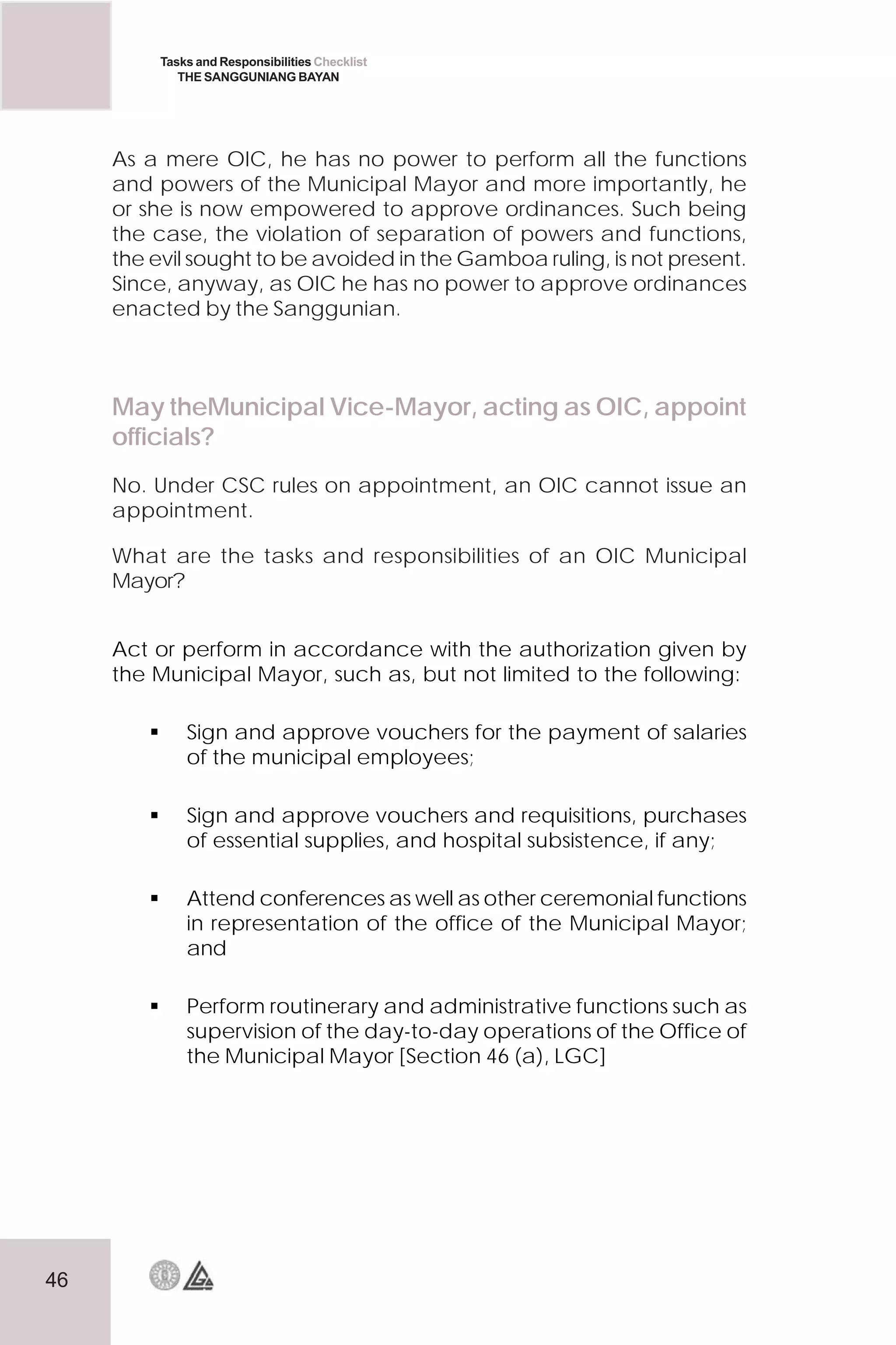 46
Tasks and Responsibilities Checklist
THE SANGGUNIANG BAYAN
As a mere OIC, he has no power to perform all the functions
and powers of the Municipal Mayor and more importantly, he
or she is now empowered to approve ordinances. Such being
the case, the violation of separation of powers and functions,
the evil sought to be avoided in the Gamboa ruling, is not present.
Since, anyway, as OIC he has no power to approve ordinances
enacted by the Sanggunian.
May theMunicipal Vice-Mayor, acting as OIC, appoint
officials?
No. Under CSC rules on appointment, an OIC cannot issue an
appointment.
What are the tasks and responsibilities of an OIC Municipal
Mayor?
Act or perform in accordance with the authorization given by
the Municipal Mayor, such as, but not limited to the following:
 Sign and approve vouchers for the payment of salaries
of the municipal employees;
 Sign and approve vouchers and requisitions, purchases
of essential supplies, and hospital subsistence, if any;
 Attend conferences as well as other ceremonial functions
in representation of the office of the Municipal Mayor;
and
 Perform routinerary and administrative functions such as
supervision of the day-to-day operations of the Office of
the Municipal Mayor [Section 46 (a), LGC]
 