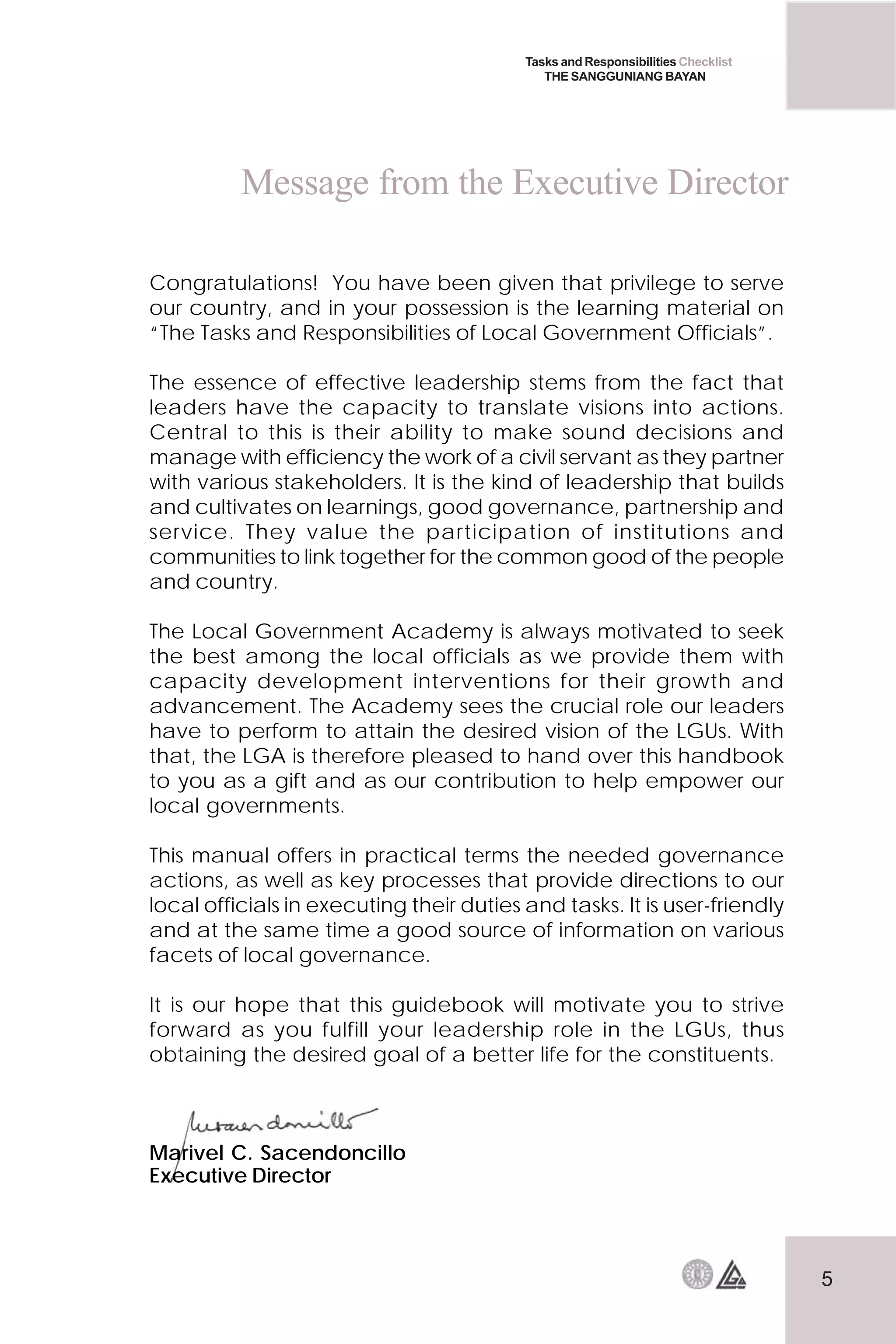 5
Tasks and Responsibilities Checklist
THE SANGGUNIANG BAYAN
Congratulations! You have been given that privilege to serve
our country, and in your possession is the learning material on
“The Tasks and Responsibilities of Local Government Officials”.
The essence of effective leadership stems from the fact that
leaders have the capacity to translate visions into actions.
Central to this is their ability to make sound decisions and
manage with efficiency the work of a civil servant as they partner
with various stakeholders. It is the kind of leadership that builds
and cultivates on learnings, good governance, partnership and
service. They value the participation of institutions and
communities to link together for the common good of the people
and country.
The Local Government Academy is always motivated to seek
the best among the local officials as we provide them with
capacity development interventions for their growth and
advancement. The Academy sees the crucial role our leaders
have to perform to attain the desired vision of the LGUs. With
that, the LGA is therefore pleased to hand over this handbook
to you as a gift and as our contribution to help empower our
local governments.
This manual offers in practical terms the needed governance
actions, as well as key processes that provide directions to our
local officials in executing their duties and tasks. It is user-friendly
and at the same time a good source of information on various
facets of local governance.
It is our hope that this guidebook will motivate you to strive
forward as you fulfill your leadership role in the LGUs, thus
obtaining the desired goal of a better life for the constituents.
Marivel C. Sacendoncillo
Executive Director
Message from the Executive Director
 