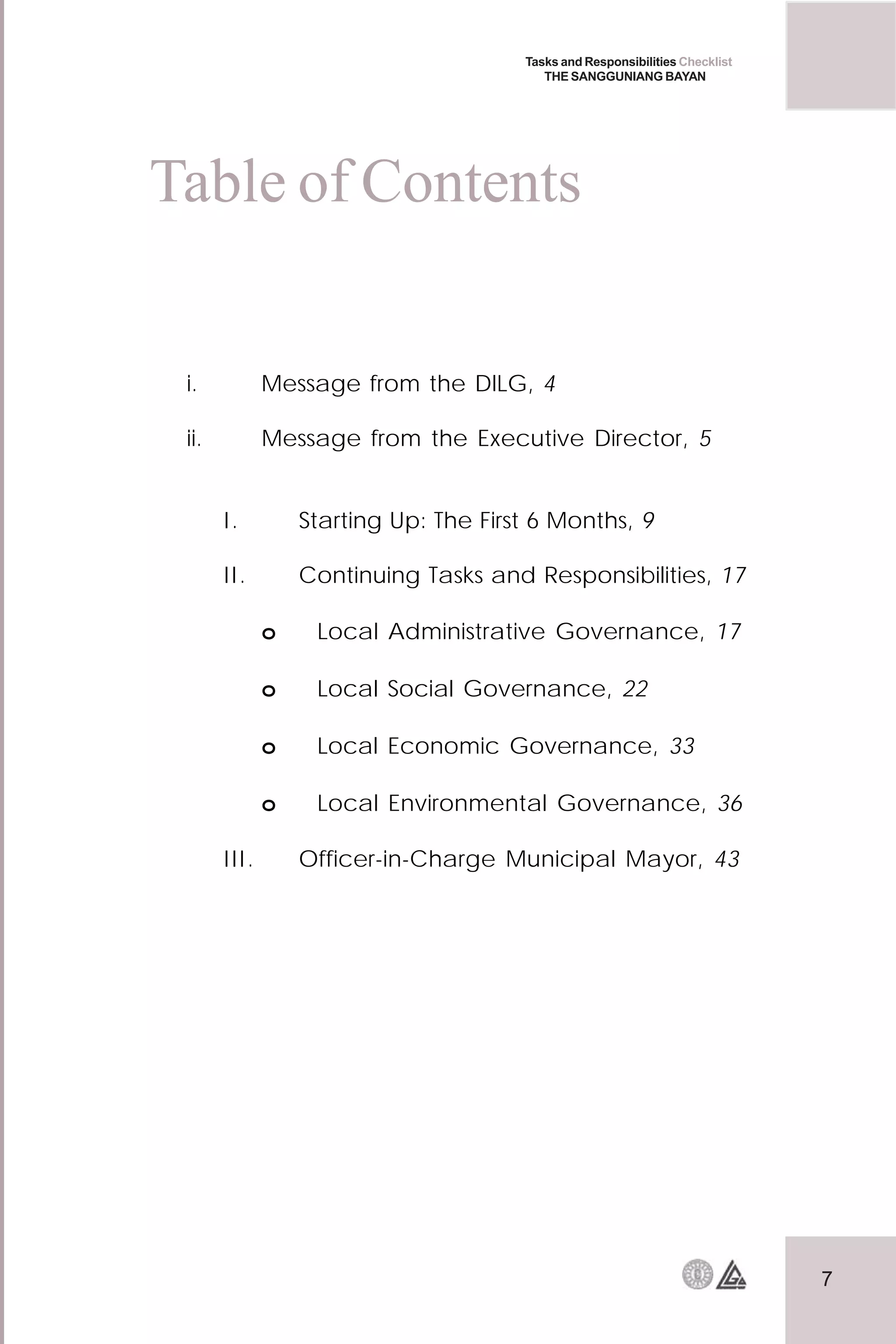 7
Tasks and Responsibilities Checklist
THE SANGGUNIANG BAYAN
i. Message from the DILG, 4
ii. Message from the Executive Director, 5
I. Starting Up: The First 6 Months, 9
II. Continuing Tasks and Responsibilities, 17
o Local Administrative Governance, 17
o Local Social Governance, 22
o Local Economic Governance, 33
o Local Environmental Governance, 36
III. Officer-in-Charge Municipal Mayor, 43
Table of Contents
 