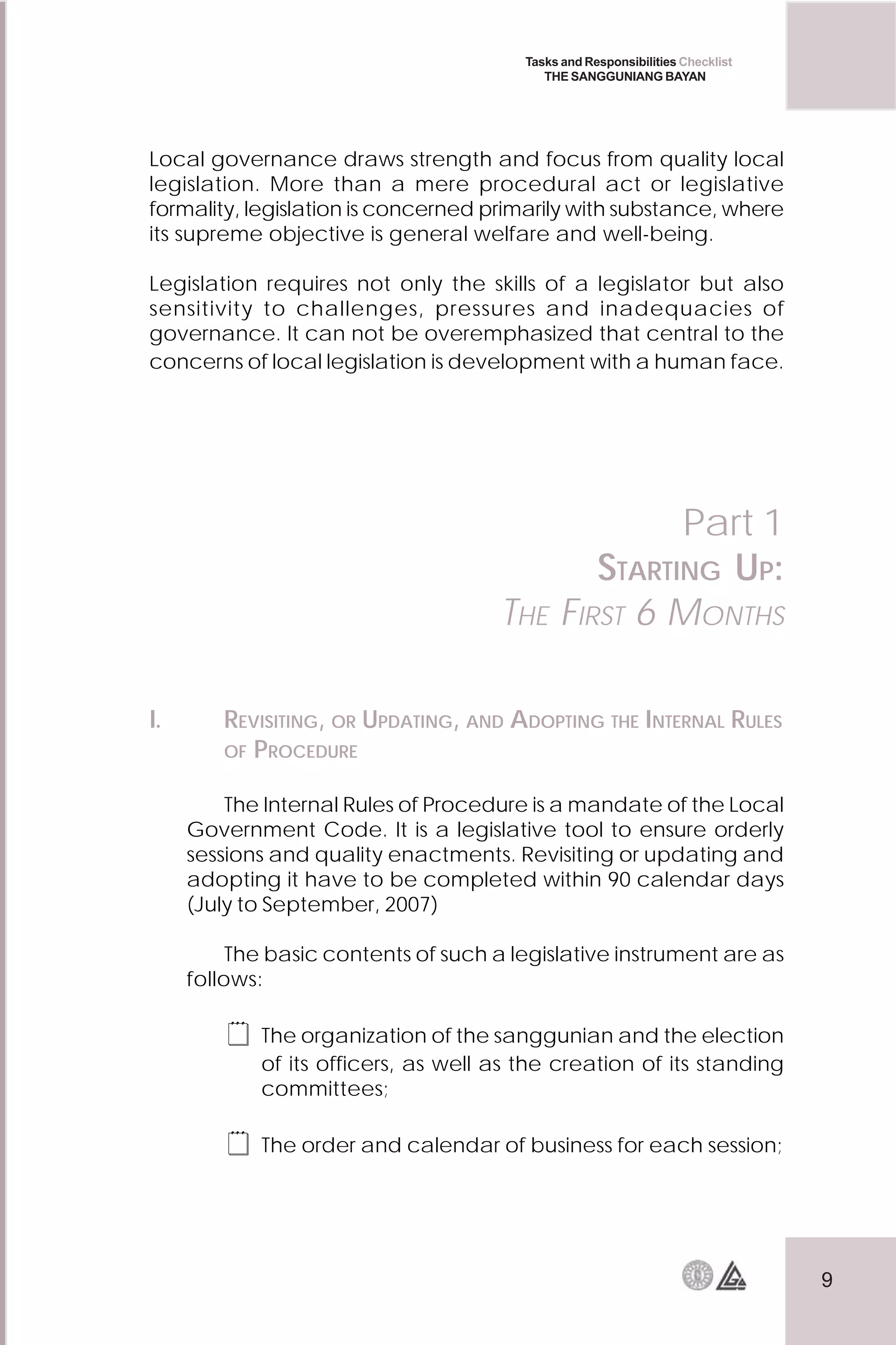 9
Tasks and Responsibilities Checklist
THE SANGGUNIANG BAYAN
Local governance draws strength and focus from quality local
legislation. More than a mere procedural act or legislative
formality, legislation is concerned primarily with substance, where
its supreme objective is general welfare and well-being.
Legislation requires not only the skills of a legislator but also
sensitivity to challenges, pressures and inadequacies of
governance. It can not be overemphasized that central to the
concerns of local legislation is development with a human face.
I. REVISITING, OR UPDATING, AND ADOPTING THE INTERNAL RULES
OF PROCEDURE
The Internal Rules of Procedure is a mandate of the Local
Government Code. It is a legislative tool to ensure orderly
sessions and quality enactments. Revisiting or updating and
adopting it have to be completed within 90 calendar days
(July to September, 2007)
The basic contents of such a legislative instrument are as
follows:
 The organization of the sanggunian and the election
of its officers, as well as the creation of its standing
committees;
 The order and calendar of business for each session;
Part 1
STARTING UP:
THE FIRST 6 MONTHS
 