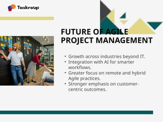FUTURE OF AGILE
PROJECT MANAGEMENT
• Growth across industries beyond IT.
• Integration with AI for smarter
workflows.
• Greater focus on remote and hybrid
Agile practices.
• Stronger emphasis on customer-
centric outcomes.
 