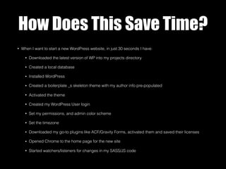 How Does This Save Time?
• When I want to start a new WordPress website, in just 30 seconds I have:
• Downloaded the latest version of WP into my projects directory
• Created a local database
• Installed WordPress
• Created a boilerplate _s skeleton theme with my author info pre-populated
• Activated the theme
• Created my WordPress User login
• Set my permissions, and admin color scheme
• Set the timezone
• Downloaded my go-to plugins like ACF/Gravity Forms, activated them and saved their licenses
• Opened Chrome to the home page for the new site
• Started watchers/listeners for changes in my SASS/JS code
 