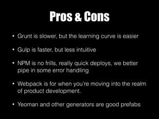 Pros & Cons
• Grunt is slower, but the learning curve is easier
• Gulp is faster, but less intuitive
• NPM is no frills, really quick deploys, we better
pipe in some error handling
• Webpack is for when you’re moving into the realm
of product development.
• Yeoman and other generators are good prefabs
 