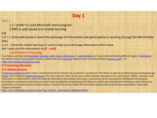 Day 1 Task 1 1 I prefer to used Microsoft word program. RBO Is web based and mobile learning . 1-3 1-3-1 I  think web based is Assist the exchange of information and participation in working through the World Wide Web. 1-3-2   I think the mobile learning it&apos;s used to help us to exchange information within www. 1-4  I send youthis information by (E . mail). Definition of learning &quot;Learning is acquiring new knowledge, behaviors, skills, values, preferences or understanding, and may involve synthesizing different types of information. The ability to learn is possessed by humans, animals and some machines. Progress over time tends to follow learning curves.&quot; (1) ,[object Object],2-2 learning theories 2-2-1Behaviorism 2) Operant conditioning where there is reinforcement of the behavior by a reward or a punishment. The theory of operant conditioning was developed by B.F. Skinner and is known as Radical Behaviorism. The word ‘operant’ refers to the way in which behavior ‘operates on the environment’. Briefly, a behavior may result either in reinforcement, which increases the likelihood of the behavior recurring, or punishment, which decreases the likelihood of the behavior recurring. It is important to note that, a punisher is not considered to be punishment if it does not result in the reduction of the behavior, and so the terms punishment and reinforcement are determined as a result of the actions. Within this framework, behaviorists are particularly interested in measurable changes in behavior. http://en.wikipedia.org/wiki/Learning_theory_(education)#Behaviorism 
