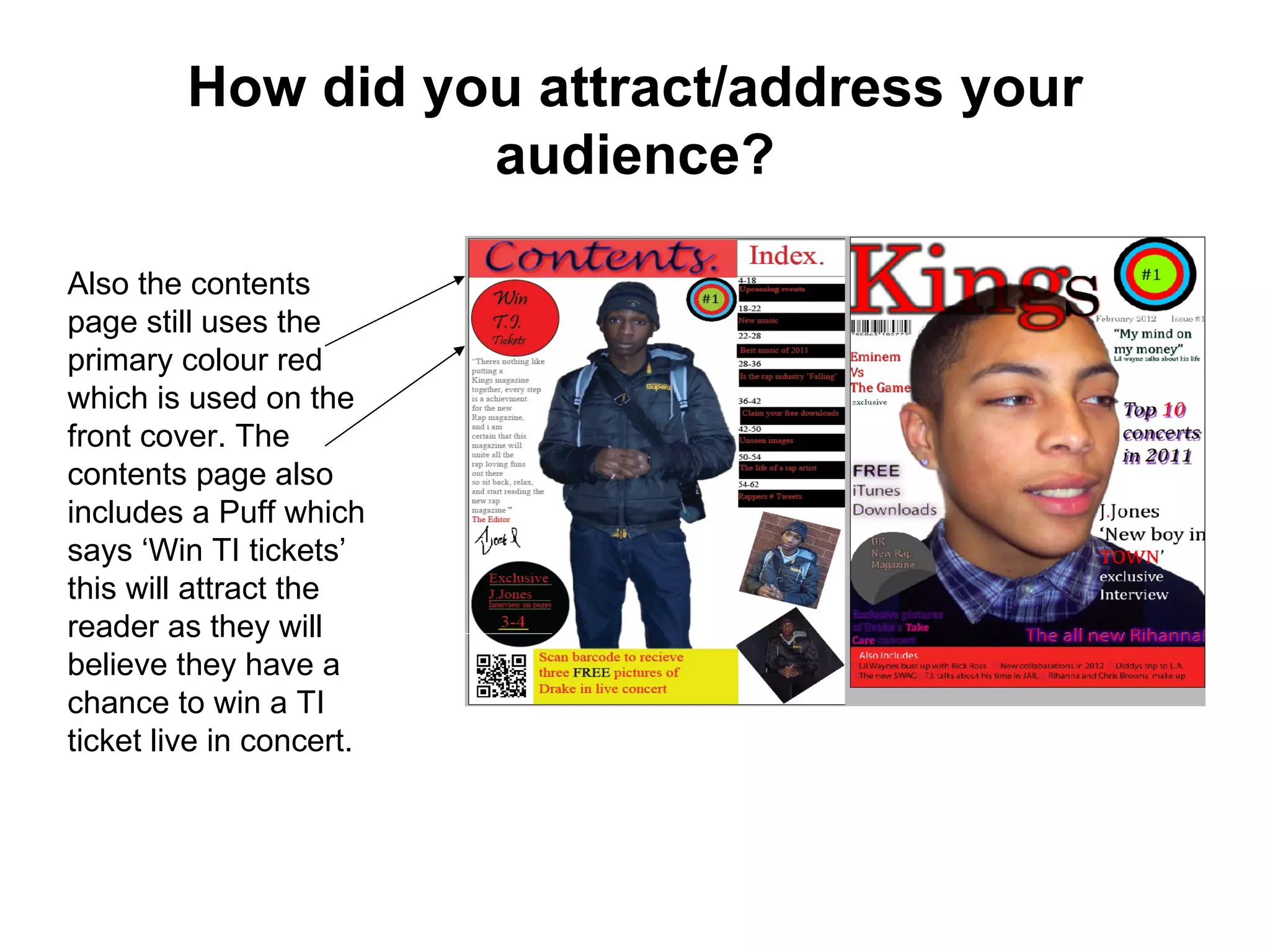 How did you attract/address your
                   audience?

Also the contents
page still uses the
primary colour red
which is used on the
front cover. The
contents page also
includes a Puff which
says ‘Win TI tickets’
this will attract the
reader as they will
believe they have a
chance to win a TI
ticket live in concert.
 