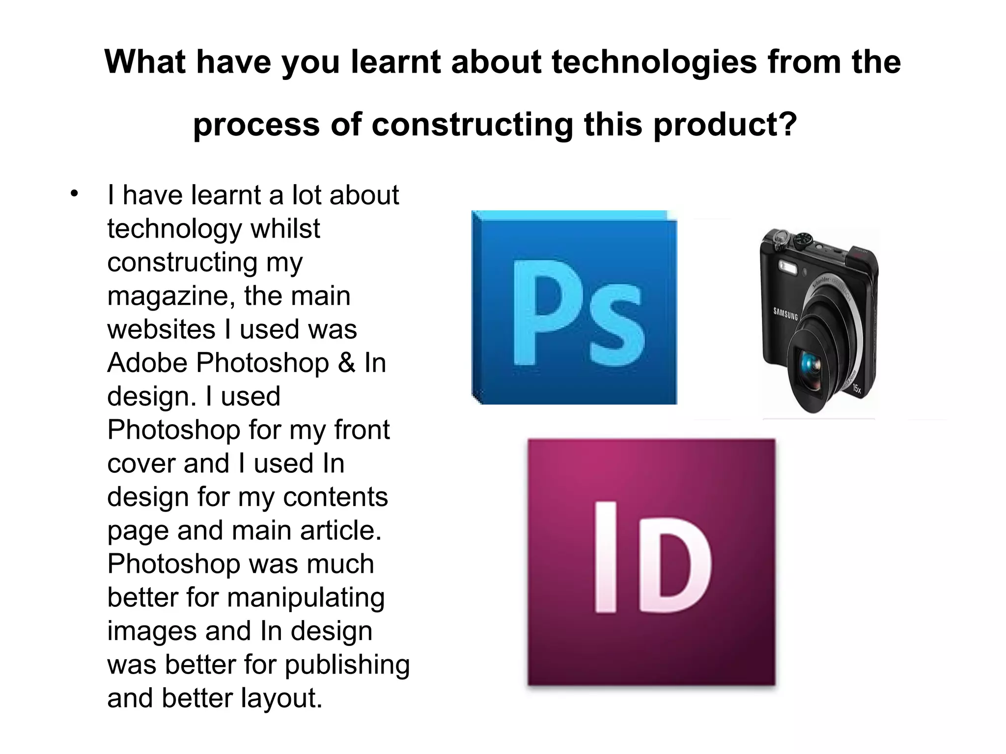 What have you learnt about technologies from the
         process of constructing this product?

• I have learnt a lot about
  technology whilst
  constructing my
  magazine, the main
  websites I used was
  Adobe Photoshop & In
  design. I used
  Photoshop for my front
  cover and I used In
  design for my contents
  page and main article.
  Photoshop was much
  better for manipulating
  images and In design
  was better for publishing
  and better layout.
 