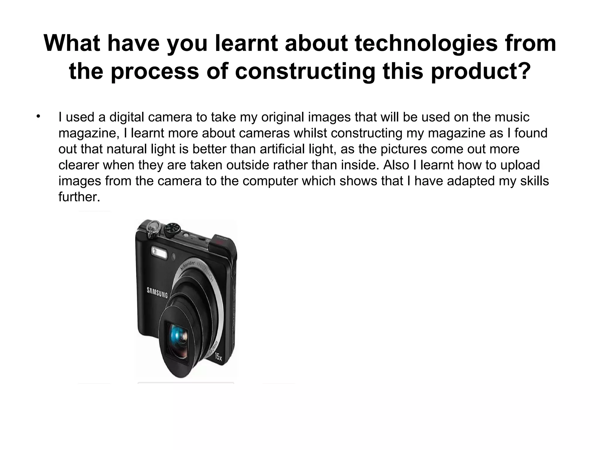 What have you learnt about technologies from
     the process of constructing this product?
•    I used a digital camera to take my original images that will be used on the music
     magazine, I learnt more about cameras whilst constructing my magazine as I found
     out that natural light is better than artificial light, as the pictures come out more
     clearer when they are taken outside rather than inside. Also I learnt how to upload
     images from the camera to the computer which shows that I have adapted my skills
     further.
 