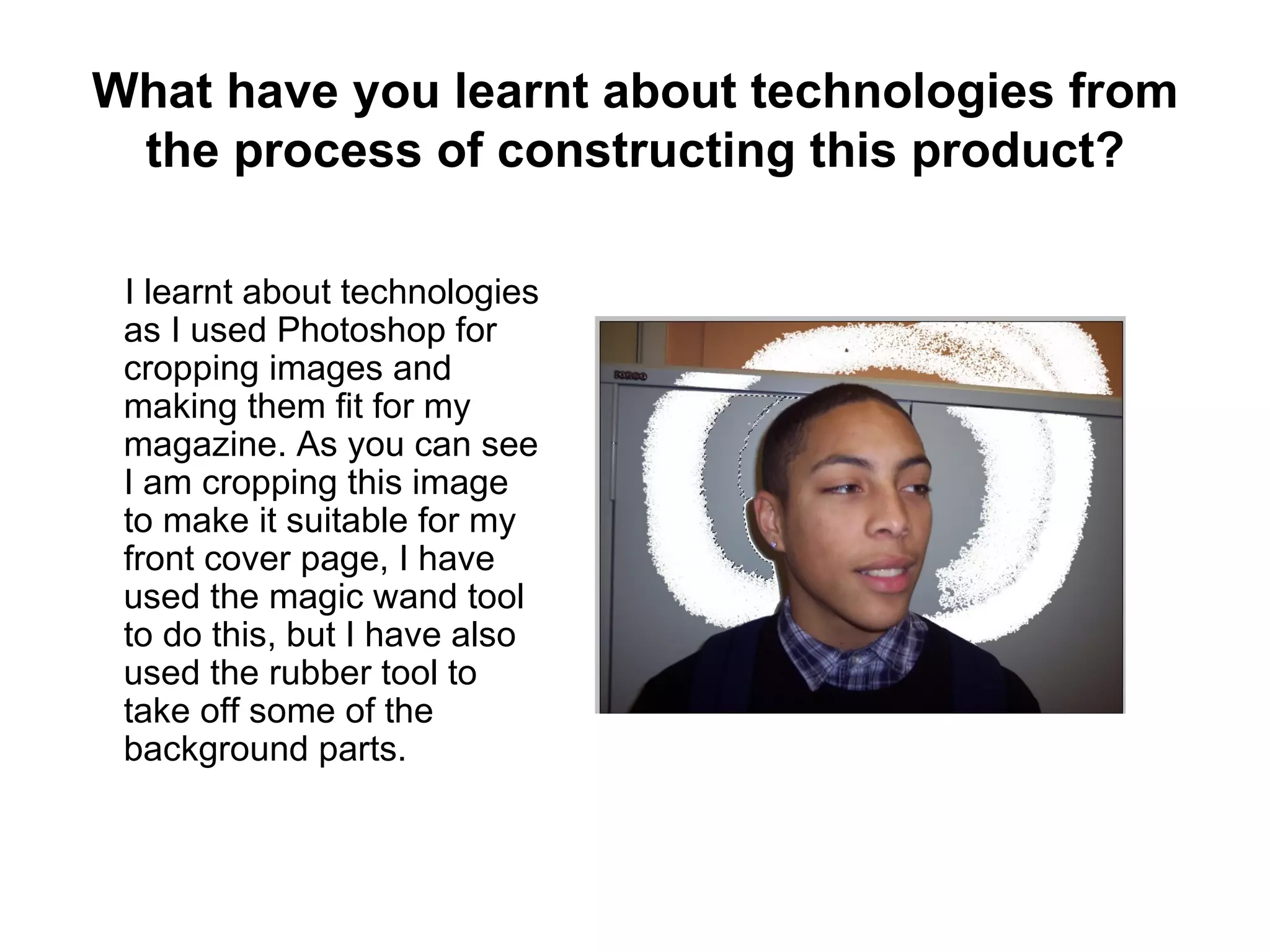 What have you learnt about technologies from
 the process of constructing this product?

 I learnt about technologies
 as I used Photoshop for
 cropping images and
 making them fit for my
 magazine. As you can see
 I am cropping this image
 to make it suitable for my
 front cover page, I have
 used the magic wand tool
 to do this, but I have also
 used the rubber tool to
 take off some of the
 background parts.
 