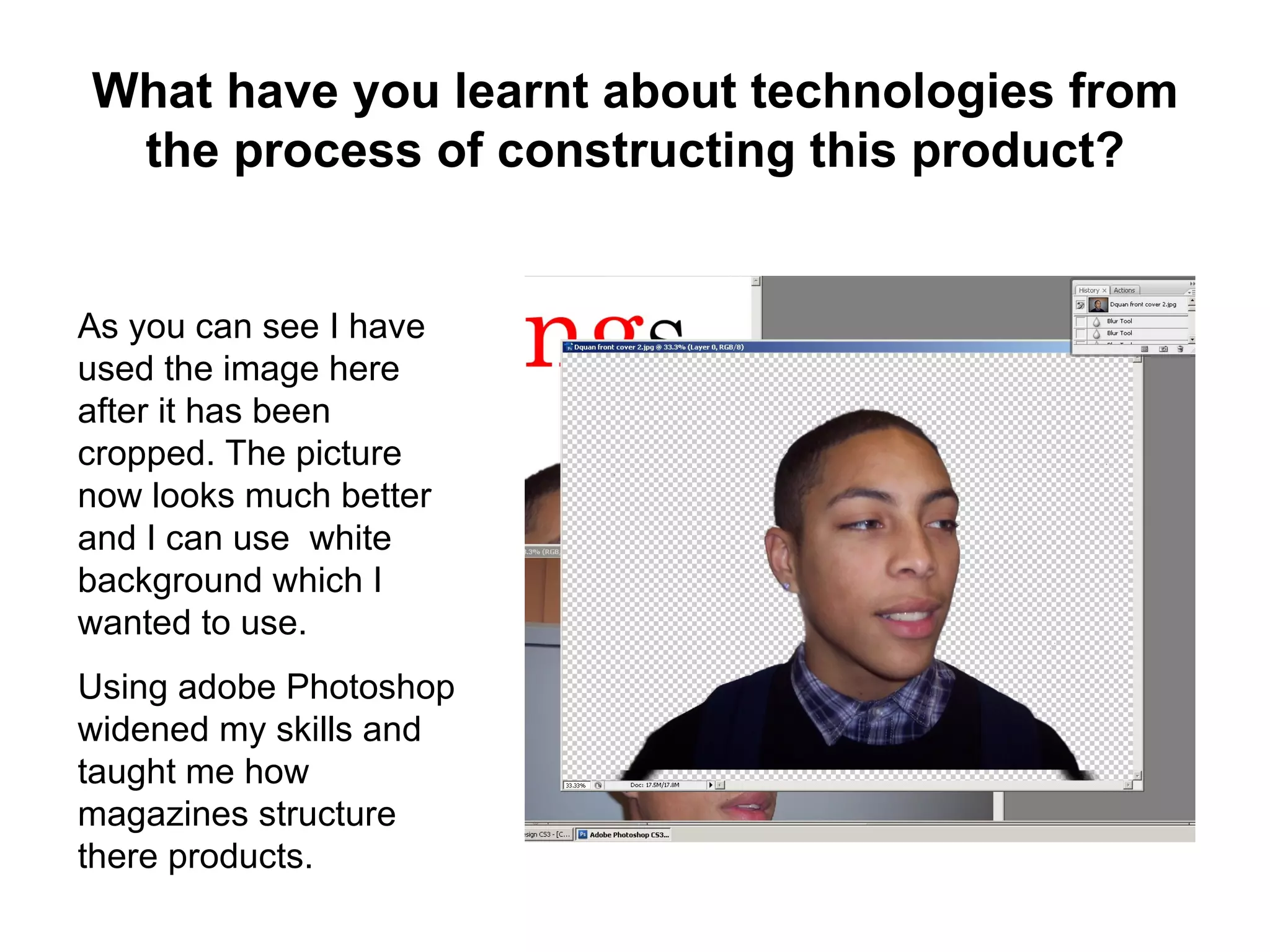 What have you learnt about technologies from
 the process of constructing this product?


As you can see I have
used the image here
after it has been
cropped. The picture
now looks much better
and I can use white
background which I
wanted to use.
Using adobe Photoshop
widened my skills and
taught me how
magazines structure
there products.
 