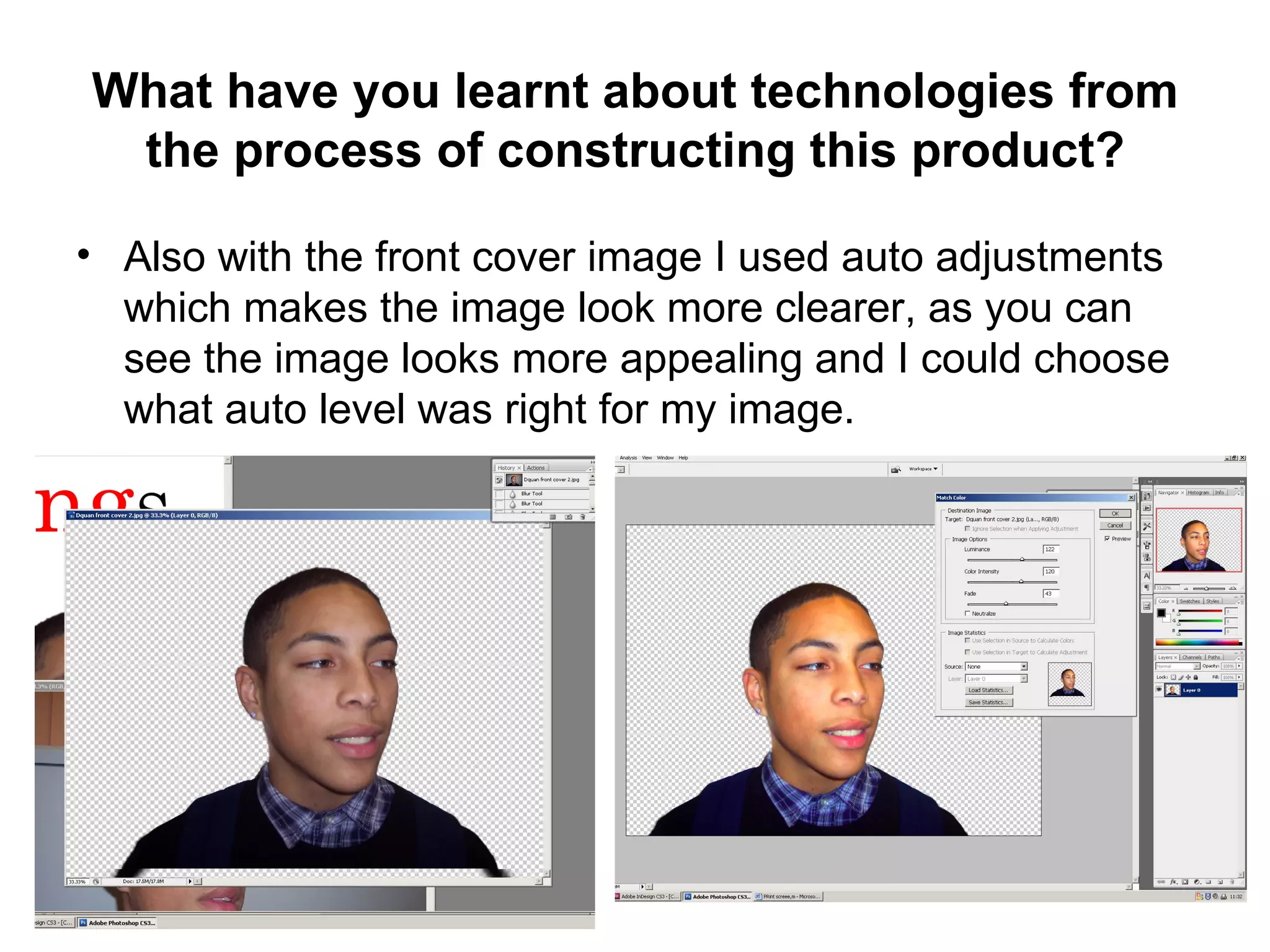 What have you learnt about technologies from
 the process of constructing this product?

• Also with the front cover image I used auto adjustments
  which makes the image look more clearer, as you can
  see the image looks more appealing and I could choose
  what auto level was right for my image.
 