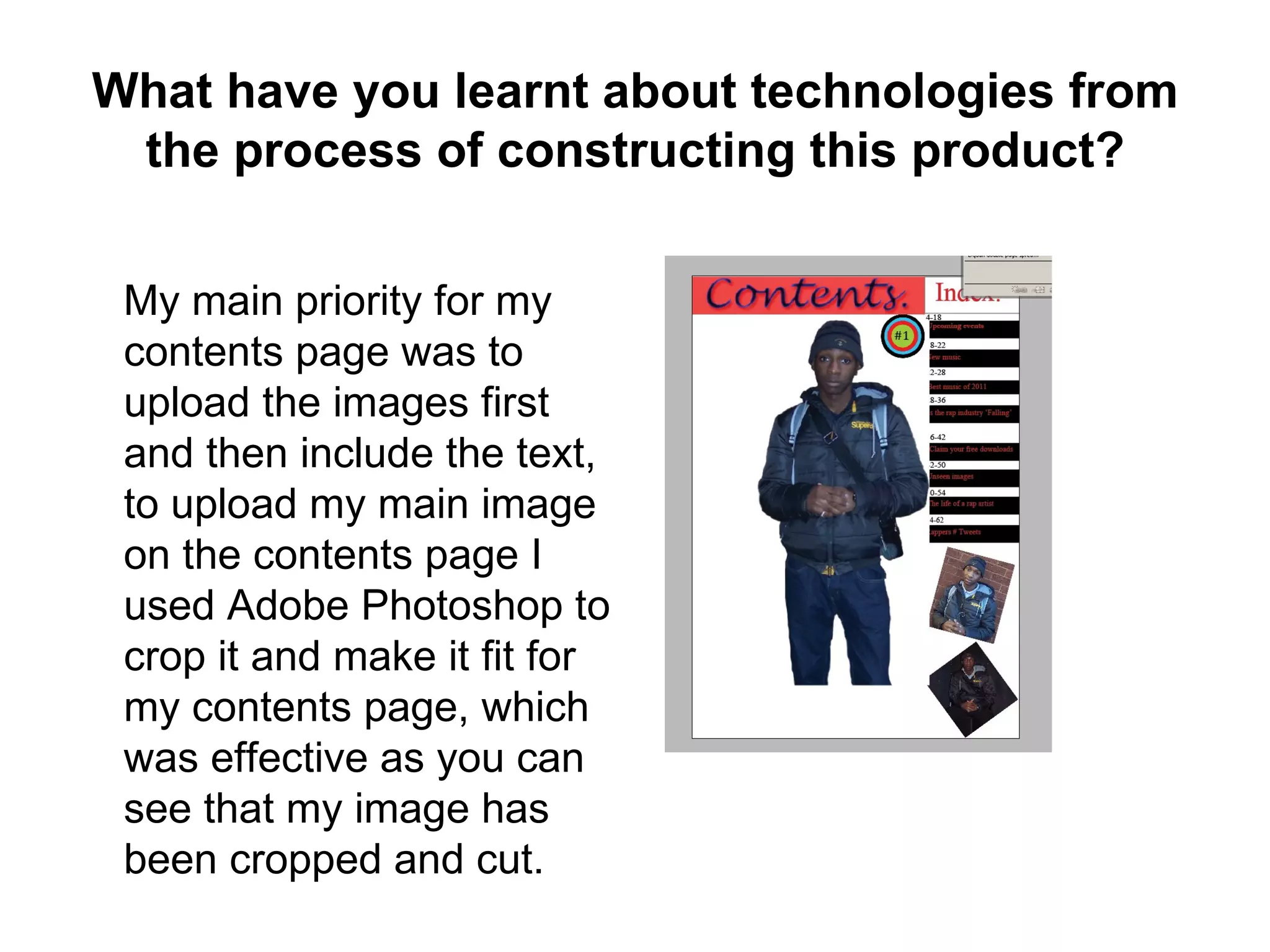 What have you learnt about technologies from
 the process of constructing this product?


 My main priority for my
 contents page was to
 upload the images first
 and then include the text,
 to upload my main image
 on the contents page I
 used Adobe Photoshop to
 crop it and make it fit for
 my contents page, which
 was effective as you can
 see that my image has
 been cropped and cut.
 