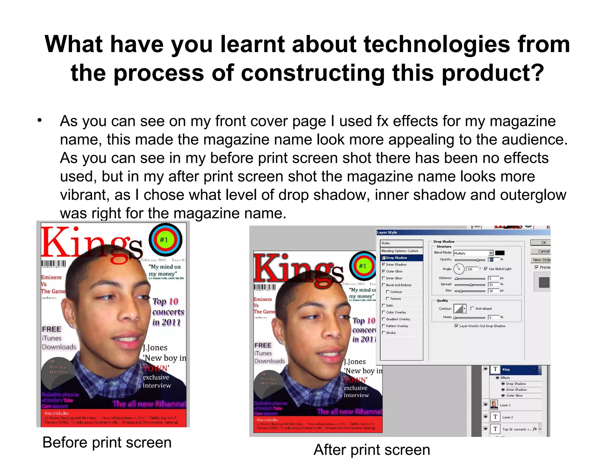 What have you learnt about technologies from
     the process of constructing this product?
•     As you can see on my front cover page I used fx effects for my magazine
      name, this made the magazine name look more appealing to the audience.
      As you can see in my before print screen shot there has been no effects
      used, but in my after print screen shot the magazine name looks more
      vibrant, as I chose what level of drop shadow, inner shadow and outerglow
      was right for the magazine name.




    Before print screen                   After print screen
 