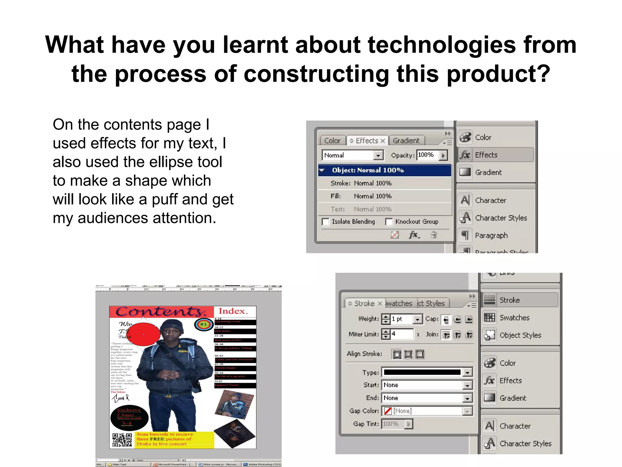 What have you learnt about technologies from
 the process of constructing this product?
On the contents page I
used effects for my text, I
also used the ellipse tool
to make a shape which
will look like a puff and get
my audiences attention.
 