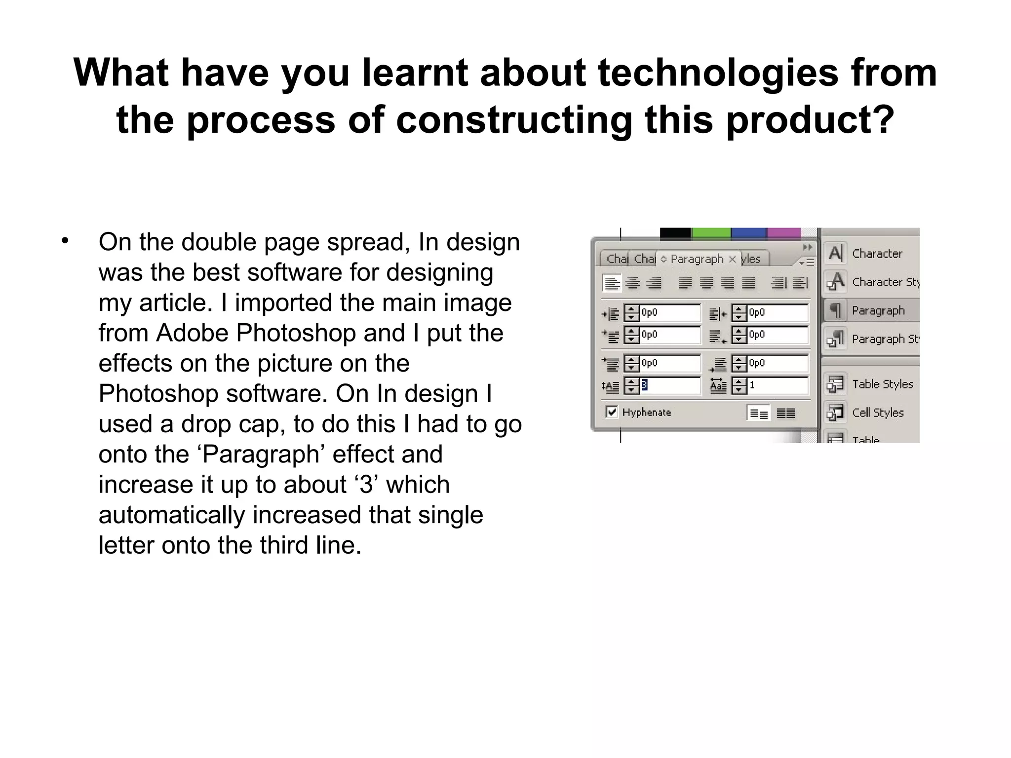 What have you learnt about technologies from
     the process of constructing this product?

•    On the double page spread, In design
     was the best software for designing
     my article. I imported the main image
     from Adobe Photoshop and I put the
     effects on the picture on the
     Photoshop software. On In design I
     used a drop cap, to do this I had to go
     onto the ‘Paragraph’ effect and
     increase it up to about ‘3’ which
     automatically increased that single
     letter onto the third line.
 