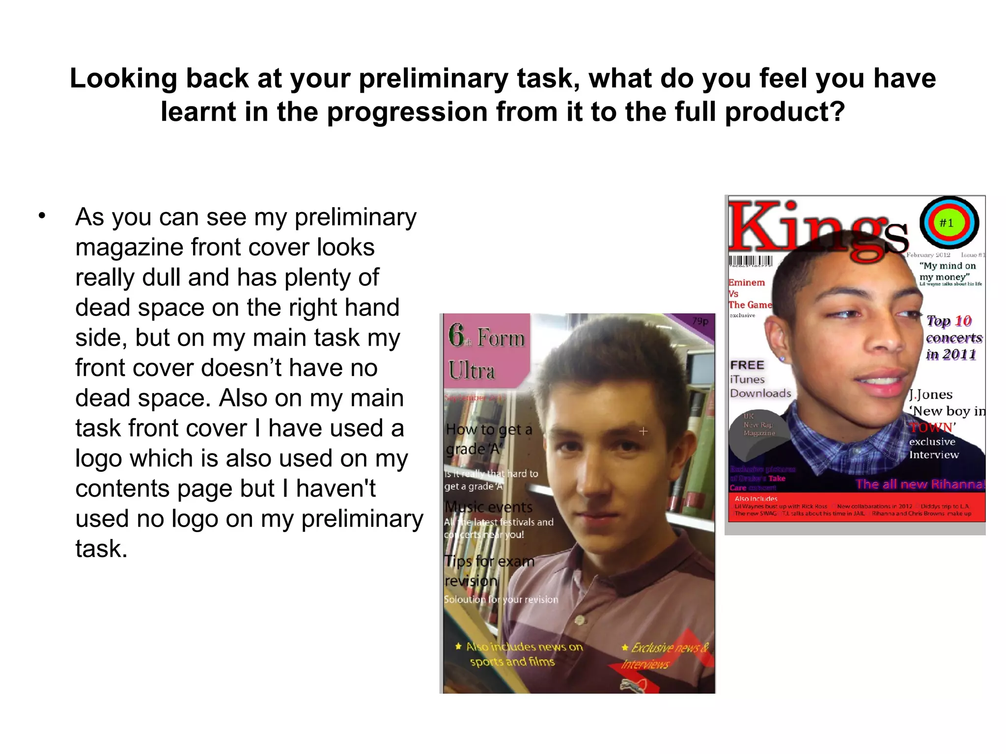 Looking back at your preliminary task, what do you feel you have
          learnt in the progression from it to the full product?


•   As you can see my preliminary
    magazine front cover looks
    really dull and has plenty of
    dead space on the right hand
    side, but on my main task my
    front cover doesn’t have no
    dead space. Also on my main
    task front cover I have used a
    logo which is also used on my
    contents page but I haven't
    used no logo on my preliminary
    task.
 