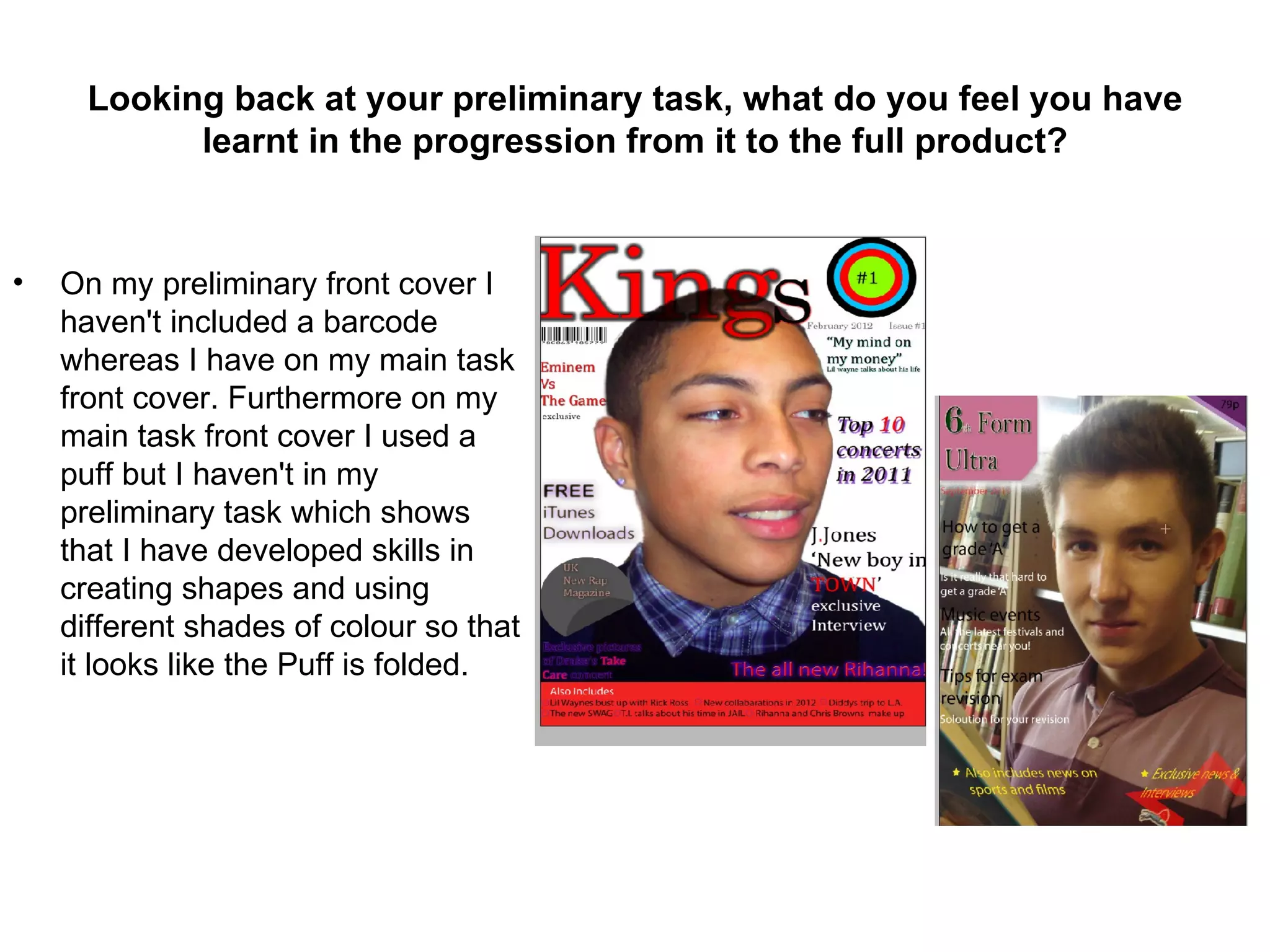 Looking back at your preliminary task, what do you feel you have
            learnt in the progression from it to the full product?


•   On my preliminary front cover I
    haven't included a barcode
    whereas I have on my main task
    front cover. Furthermore on my
    main task front cover I used a
    puff but I haven't in my
    preliminary task which shows
    that I have developed skills in
    creating shapes and using
    different shades of colour so that
    it looks like the Puff is folded.
 
