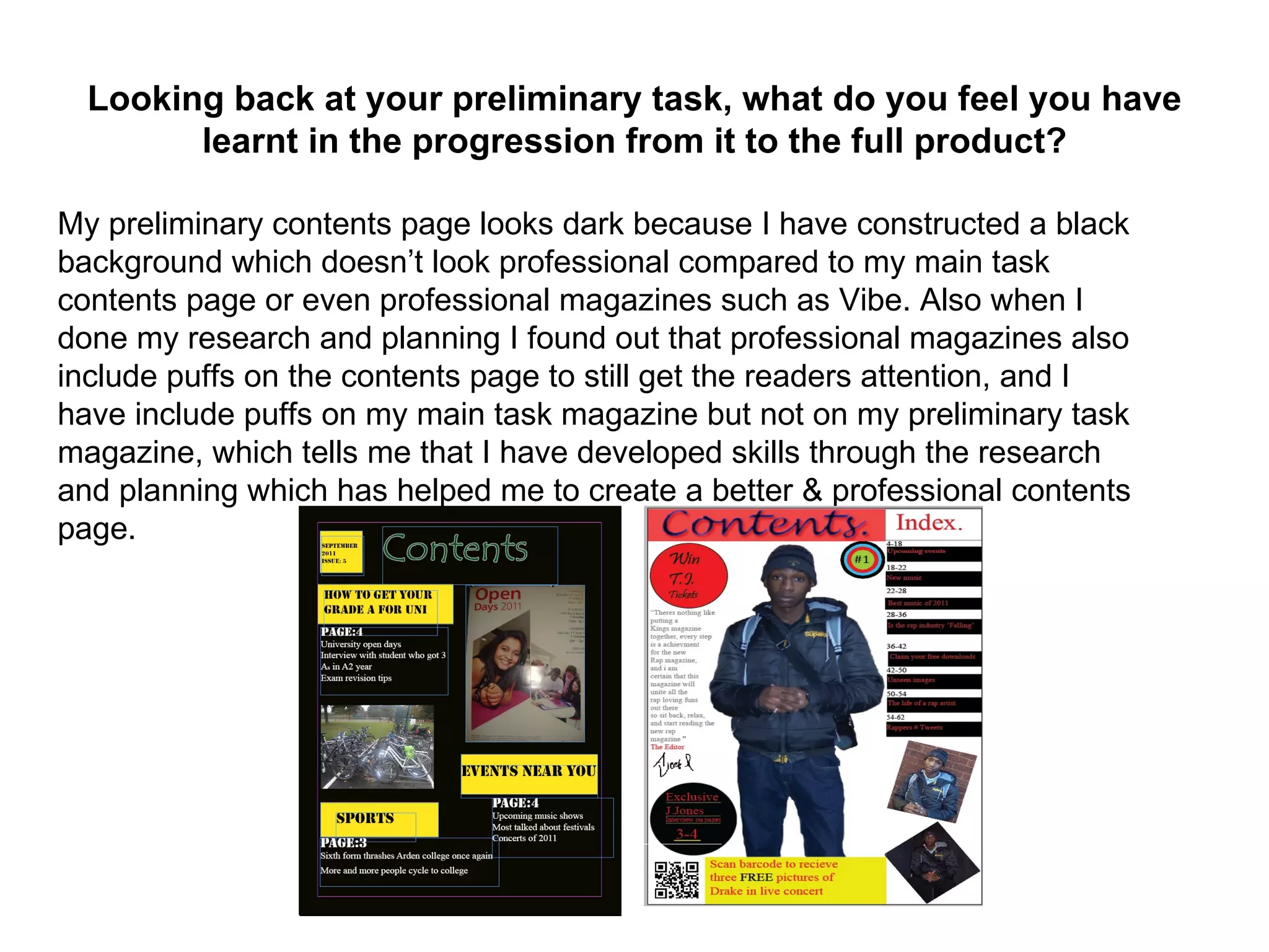 Looking back at your preliminary task, what do you feel you have
        learnt in the progression from it to the full product?

My preliminary contents page looks dark because I have constructed a black
background which doesn’t look professional compared to my main task
contents page or even professional magazines such as Vibe. Also when I
done my research and planning I found out that professional magazines also
include puffs on the contents page to still get the readers attention, and I
have include puffs on my main task magazine but not on my preliminary task
magazine, which tells me that I have developed skills through the research
and planning which has helped me to create a better & professional contents
page.
 