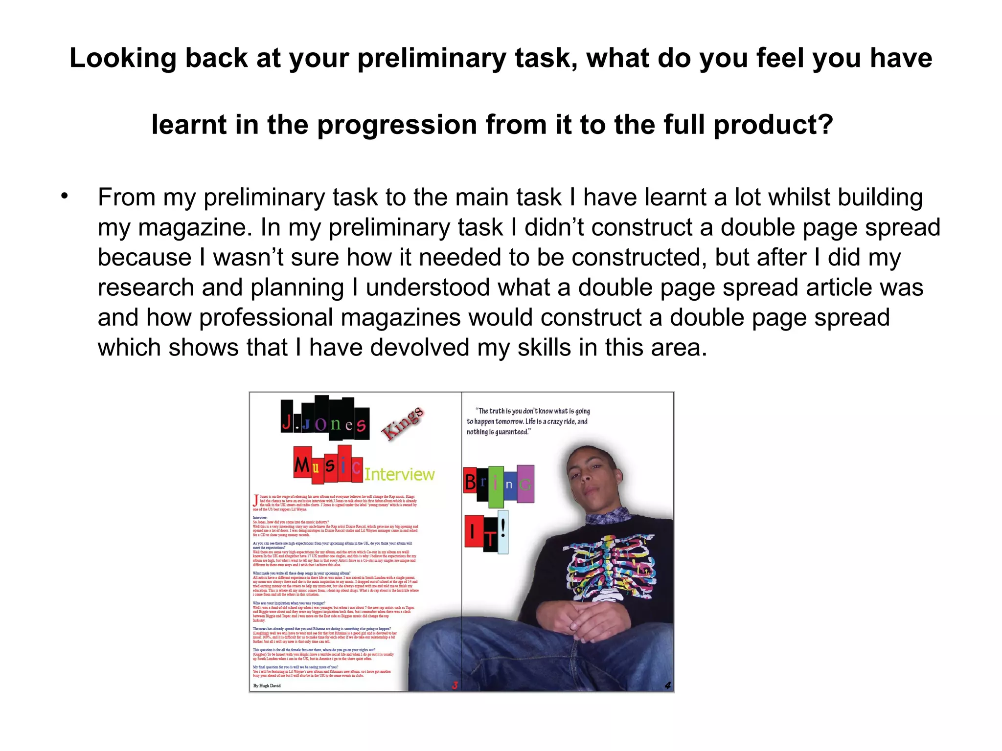 Looking back at your preliminary task, what do you feel you have

          learnt in the progression from it to the full product?

•     From my preliminary task to the main task I have learnt a lot whilst building
      my magazine. In my preliminary task I didn’t construct a double page spread
      because I wasn’t sure how it needed to be constructed, but after I did my
      research and planning I understood what a double page spread article was
      and how professional magazines would construct a double page spread
      which shows that I have devolved my skills in this area.
 