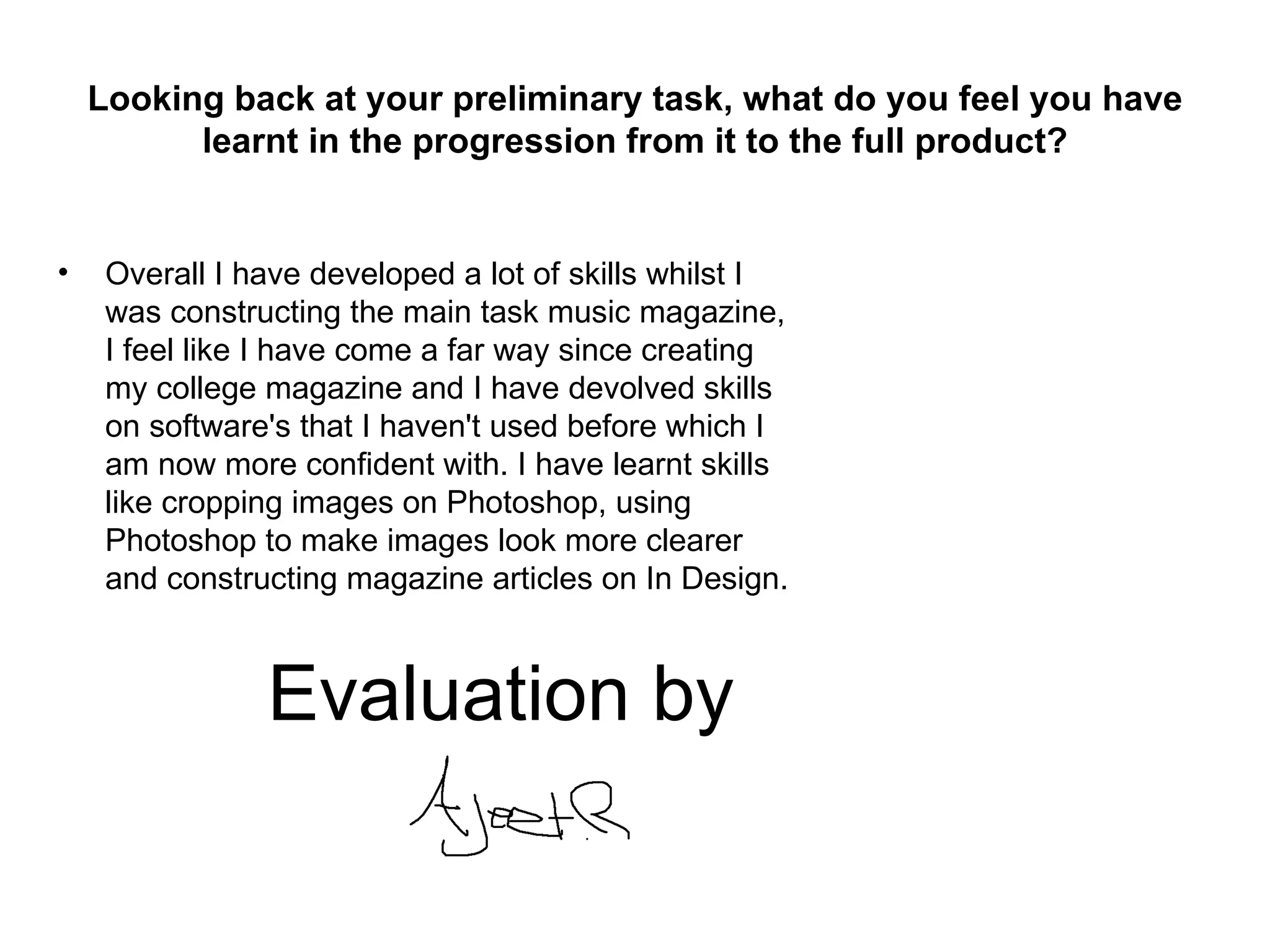 Looking back at your preliminary task, what do you feel you have
          learnt in the progression from it to the full product?


•    Overall I have developed a lot of skills whilst I
     was constructing the main task music magazine,
     I feel like I have come a far way since creating
     my college magazine and I have devolved skills
     on software's that I haven't used before which I
     am now more confident with. I have learnt skills
     like cropping images on Photoshop, using
     Photoshop to make images look more clearer
     and constructing magazine articles on In Design.



                Evaluation by
 