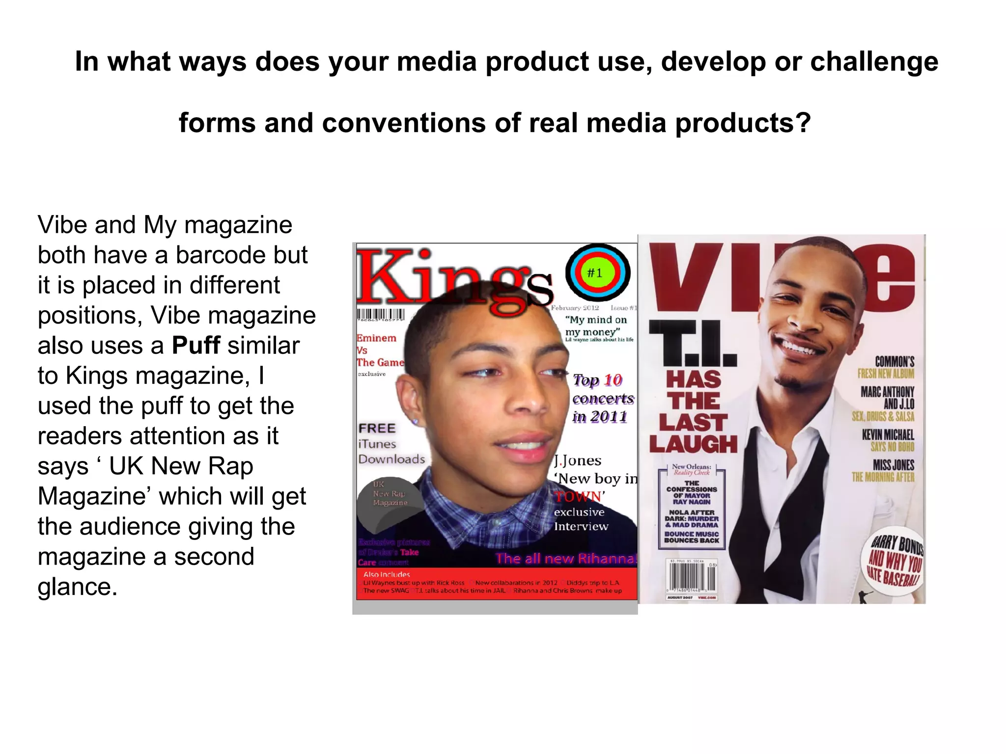 In what ways does your media product use, develop or challenge

            forms and conventions of real media products?


Vibe and My magazine
both have a barcode but
it is placed in different
positions, Vibe magazine
also uses a Puff similar
to Kings magazine, I
used the puff to get the
readers attention as it
says ‘ UK New Rap
Magazine’ which will get
the audience giving the
magazine a second
glance.
 