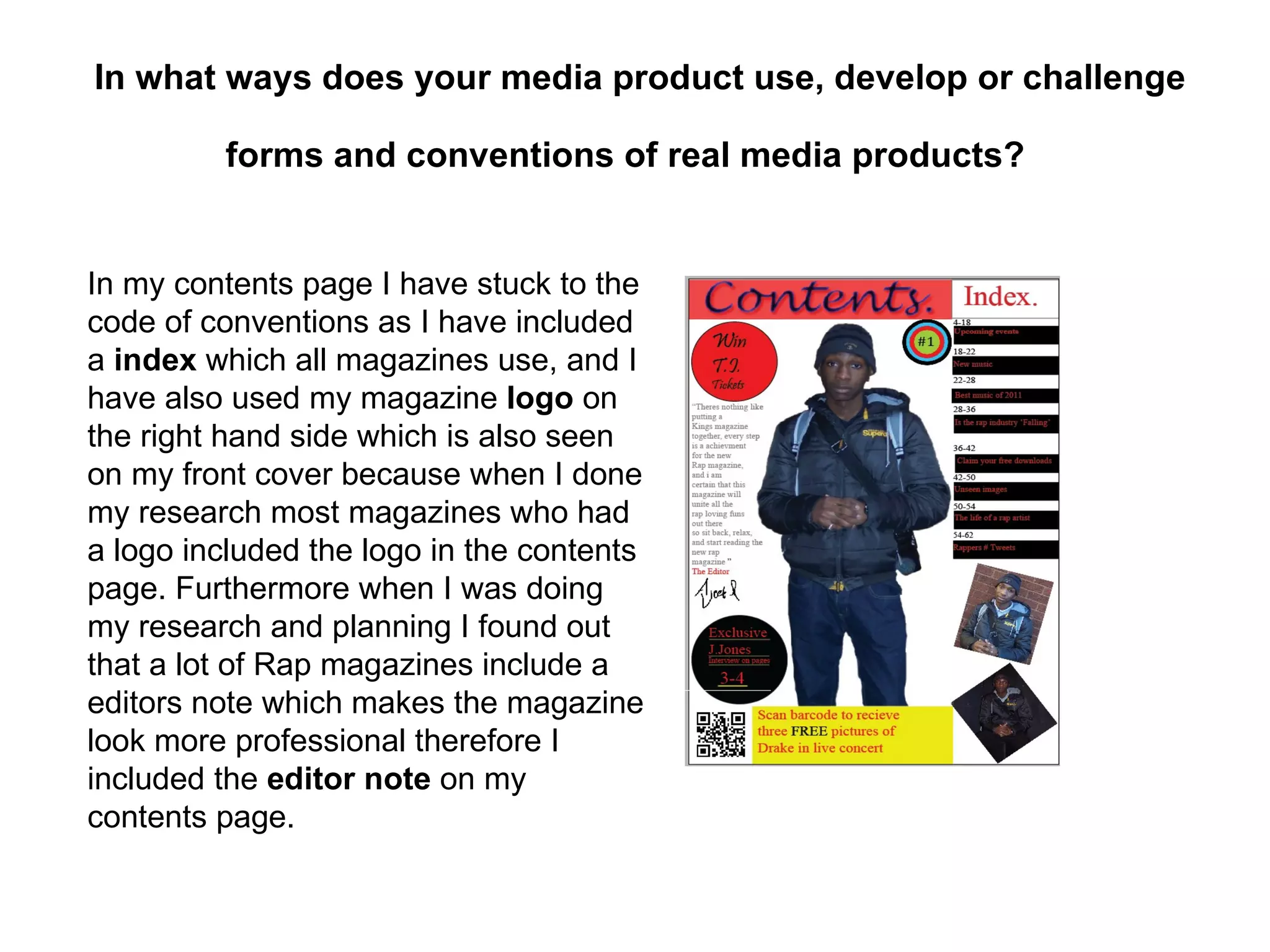In what ways does your media product use, develop or challenge

         forms and conventions of real media products?


In my contents page I have stuck to the
code of conventions as I have included
a index which all magazines use, and I
have also used my magazine logo on
the right hand side which is also seen
on my front cover because when I done
my research most magazines who had
a logo included the logo in the contents
page. Furthermore when I was doing
my research and planning I found out
that a lot of Rap magazines include a
editors note which makes the magazine
look more professional therefore I
included the editor note on my
contents page.
 