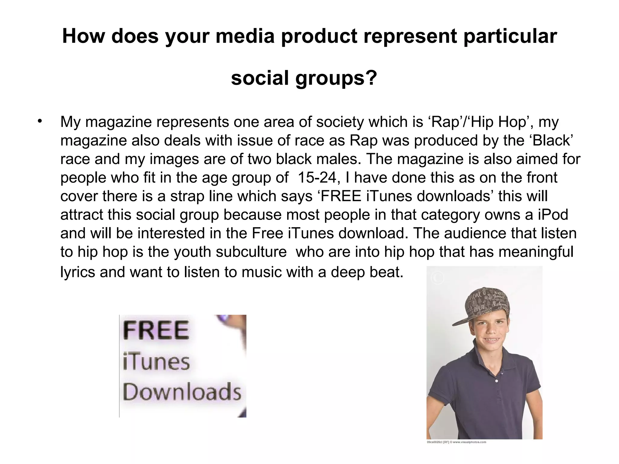 How does your media product represent particular

                            social groups?

•   My magazine represents one area of society which is ‘Rap’/‘Hip Hop’, my
    magazine also deals with issue of race as Rap was produced by the ‘Black’
    race and my images are of two black males. The magazine is also aimed for
    people who fit in the age group of 15-24, I have done this as on the front
    cover there is a strap line which says ‘FREE iTunes downloads’ this will
    attract this social group because most people in that category owns a iPod
    and will be interested in the Free iTunes download. The audience that listen
    to hip hop is the youth subculture who are into hip hop that has meaningful
    lyrics and want to listen to music with a deep beat.
 