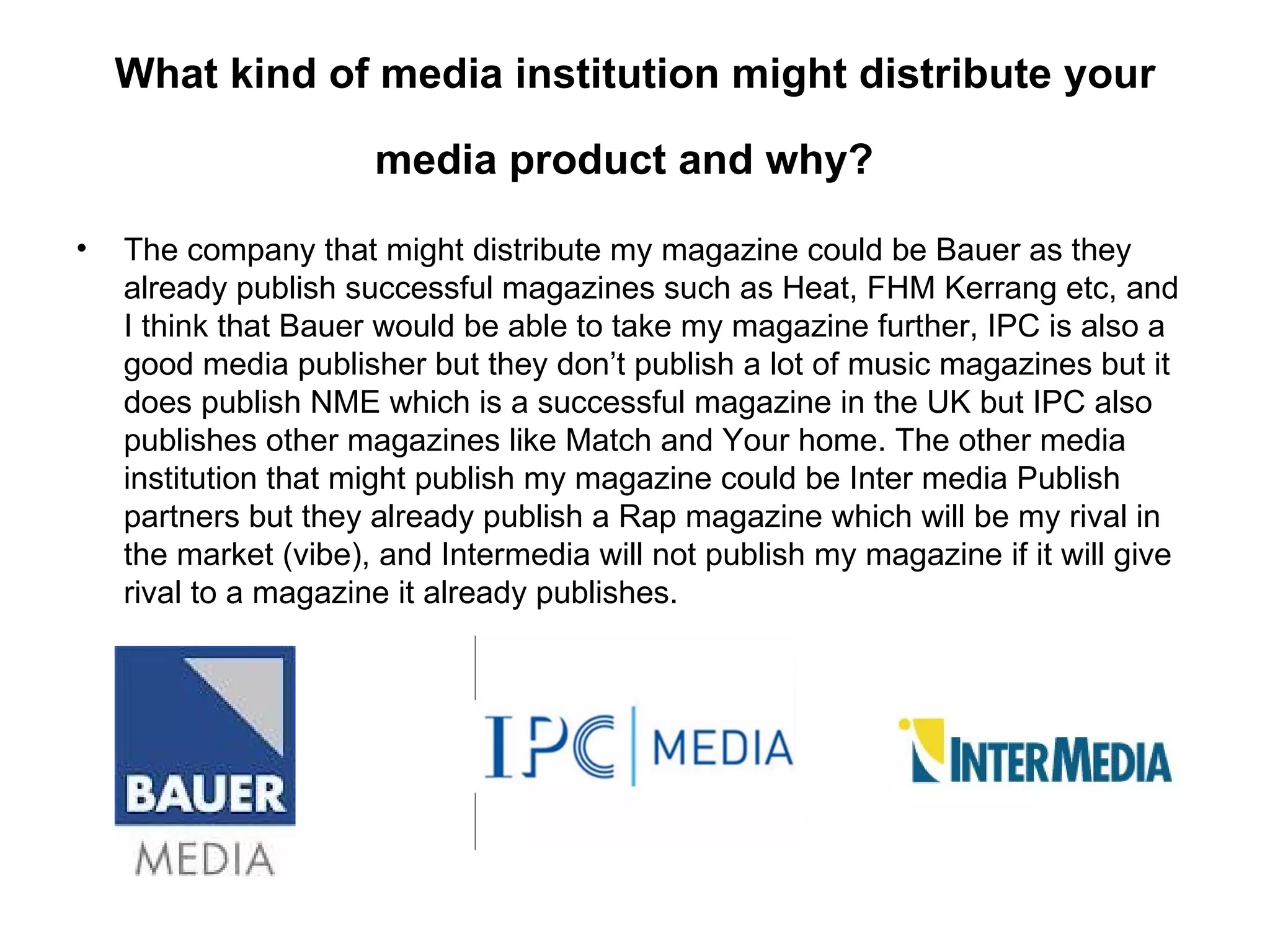 What kind of media institution might distribute your

                      media product and why?

•   The company that might distribute my magazine could be Bauer as they
    already publish successful magazines such as Heat, FHM Kerrang etc, and
    I think that Bauer would be able to take my magazine further, IPC is also a
    good media publisher but they don’t publish a lot of music magazines but it
    does publish NME which is a successful magazine in the UK but IPC also
    publishes other magazines like Match and Your home. The other media
    institution that might publish my magazine could be Inter media Publish
    partners but they already publish a Rap magazine which will be my rival in
    the market (vibe), and Intermedia will not publish my magazine if it will give
    rival to a magazine it already publishes.
 