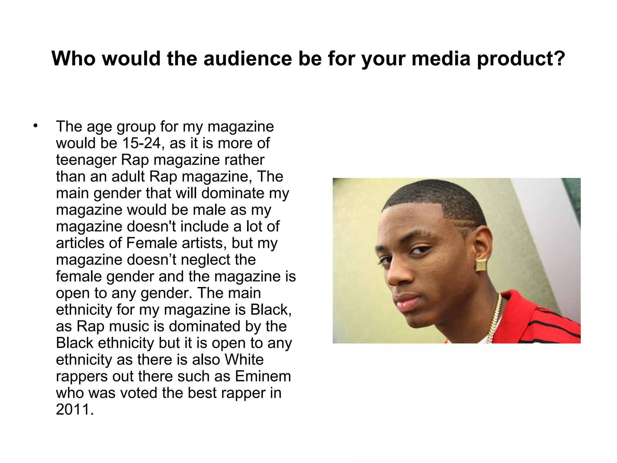 Who would the audience be for your media product?


•   The age group for my magazine
    would be 15-24, as it is more of
    teenager Rap magazine rather
    than an adult Rap magazine, The
    main gender that will dominate my
    magazine would be male as my
    magazine doesn't include a lot of
    articles of Female artists, but my
    magazine doesn’t neglect the
    female gender and the magazine is
    open to any gender. The main
    ethnicity for my magazine is Black,
    as Rap music is dominated by the
    Black ethnicity but it is open to any
    ethnicity as there is also White
    rappers out there such as Eminem
    who was voted the best rapper in
    2011.
 